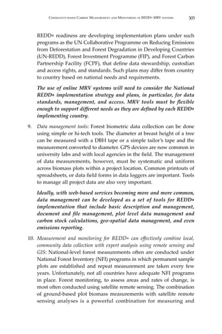 305Community-based Carbon Measurement and Monitoring in REDD+ MRV systems
REDD+ readiness are developing implementation plans under such
programs as the UN Collaborative Programme on Reducing Emissions
from Deforestation and Forest Degradation in Developing Countries
(UN-REDD), Forest Investment Programme (FIP), and Forest Carbon
Partnership Facility (FCPF), that define data stewardship, custodian
and access rights, and standards. Such plans may differ from country
to country based on national needs and requirements.
	 The use of online MRV systems will need to consider the National
REDD+ implementation strategy and plans, in particular, for data
standards, management, and access. MRV tools must be flexible
enough to support different needs as they are defined by each REDD+
implementing country.
9.	 Data management tools: Forest biometric data collection can be done
using simple or hi-tech tools. The diameter at breast height of a tree
can be measured with a DBH tape or a simple tailor’s tape and the
measurement converted to diameter. GPS devices are now common in
university labs and with local agencies in the field. The management
of data measurements, however, must be systematic and uniform
across biomass plots within a project location. Common printouts of
spreadsheets, or data field forms in data loggers are important. Tools
to manage all project data are also very important.
	 Ideally, with web-based services becoming more and more common,
data management can be developed as a set of tools for REDD+
implementation that include basic description and management,
document and file management, plot level data management and
carbon stock calculations, geo-spatial data management, and even
emissions reporting.
10.	 Measurement and monitoring for REDD+ can effectively combine local,
community data collection with expert analysis using remote sensing and
GIS: National-level forest measurements often are conducted under
National Forest Inventory (NFI) programs in which permanent sample
plots are established and repeat measurement are taken every few
years. Unfortunately, not all countries have adequate NFI programs
in place. Forest monitoring, to assess areas and rates of change, is
most often conducted using satellite remote sensing. The combination
of ground-based plot biomass measurements with satellite remote
sensing analyses is a powerful combination for measuring and
 