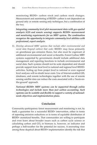 306 Climate Risks, Regional Integration and Sustainability in the Mekong Region
monitoring REDD+ carbon stock and carbon stock changes.
Measurement and monitoring of REDD+ carbon is not dependent on
ground only or remote sensing only techniques, but a combination of
the two.
	 Integrating community level plot measurement data with geo-spatial
analysis (GIS and remote sensing) supports REDD+ measurement
and monitoring requirements for an MRV system. The combination
recognizes the opportunity to integrate community level abilities with
professional, expert analysis.
11.	 Develop advanced MRV systems that include other environmental and
social data (beyond carbon) that scale: REDD+ may focus primarily
on greenhouse gas emission fluxes, but also must be cognizant of
additional environmental and social co-benefits. Forest Carbon MRV
systems supported by governments should include additional data
management and reporting functions to include environmental and
social data. Such systems should not be scale dependent and should
provide support from local level to national and regional level REDD+
activities. Scaling up from project level to national or even regional
level analyses will no doubt incur costs. Use of Internet-enabled GIS,
databases, and remote technologies together with the use of remote
sensing satellite data can reduce the costs associated with a ‘boots-on-
the-ground’ approach.
	 National REDD+ MRV systems can be supported through online
technologies and include more than just carbon accounting. Such
systems can be scalable and flexible to support a variety of national-
needs objectives and implementation plans.
Conclusion
Community-participatory forest measurement and monitoring is not, by
itself, a guarantee for a successful REDD+ intervention, either in terms
of reporting emission reductions or in terms of equitable distribution of
REDD+ monetized benefits. That communities are willing to participate
and even learn about broader issues such as carbon cycle science or
calculating carbon and CO2 in biomass is, however, an indicator and
perhaps a bell-weather for the potential for success. A resonating view
among those skeptical about REDD+ implementation identify the risk that
 