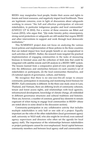 307Community-based Carbon Measurement and Monitoring in REDD+ MRV systems
REDD+ may marginalize local people, hinder their access and rights to
forests and forest resources, and negatively impact local livelihoods. These
are legitimate concerns, even in light of discussions about safeguards
working to ensure “the full and effective participation of relevant
stakeholders, in particular indigenous peoples and local communities”
(UNFCCC CP 16 2010). For a review of these concerns see Ribot and
Larson (2012), who argue that, “[t]o make forestry policy emancipatory,
strong social protections or safeguards are still needed that require REDD
and other interventions to support and work through local democratic
institutions.”
	 This SUMERNET project does not focus on analyzing the various
forest policies and implementation of these policies in the three countries
that can indeed impact how local people benefit or are marginalized in
such activities as REDD+. Rather, the research team targeted the practical
implementation of engaging communities in the tasks of measuring
biomass in forested areas and the collection of field data that could be
integrated with satellite remote and GIS analysis in a REDD+ MRV system.
The lessons learned from a comparative point-of-view provide insights
into the differences and similarities between (1) each country’s set of
stakeholders or participants, (2) the local communities themselves, and
(3) national aspects of governance, culture, and history.
	 We recognize that there is no one-size-fits-all recipe to ensure
community participation in measuring and monitoring forest biomass for
REDD+. Each community is different. In the three case study areas in Laos,
Thailand, and Vietnam, there are differing levels of community cohesion,
tenure and forest access rights, and relationships with local agencies,
infrastructural development, knowledge of climate change, all embedded
in different governance structures and cultural traditions and histories.
There are, however, a number of common, general key elements to remain
cognizant of when trying to engage local communities in REDD+ (these
are noted above in some detail in the discussion section).
	 Community-participation in any collaborative activity that includes
multiple stakeholders is only half or one side of a project. Equally
important are the roles of the other stakeholders (local government agency
staff, university or NGO staff, who also might be involved; even national
agency supervisors and directors who often set the agenda for local
agency staff). The importance of the relationships between stakeholders
or project participants cannot be over-emphasized. Social capital between
community members and between local agency staff and communities is
 