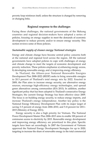 20 Climate Risks, Regional Integration and Sustainability in the Mekong Region
poverty loop reinforces itself, unless the structure is changed by removing
or changing links.
Regional response to the challenges
Facing these challenges, the national governments of the Mekong
countries and regional decision-makers have adopted a series of
policies, focusing on energy supplies to meet the demands of economic
development to reduce poverty and/or to ensure energy security. This
section reviews some of these policies.
Sustainable supply of cleaner energy: National strategies
Energy and climate change have become central policy concerns both
at the national and regional level across the region. All the national
governments have adopted policies to cope with challenges of energy
and climate change to meet the targets of economic development and
poverty reduction. These policies emphasize a) enhancing energy access,
b) developing renewable energy, and c) improving energy efficiency.
In Thailand, the fifteen-year National Renewable Energies
Development Plan 2008–2022 (REDP) seeks to bring renewable energies
to 20.3 percent of Thailand’s total energy mix by 2022. Enacted in
2009, the Plan aims to increase energy security, use alternative energy
sources, encourage high-efficiency energy technologies, and spread
green alternatives among communities (IEA 2013). In addition, another
significant policy that has been adopted is Thailand’s consecutive Energy
Strategies; the current Energy Strategy has been effective since 2009.
The focus is on building energy security, to reduce energy imports, and
increase Thailand’s energy independence. Another key policy is the
National Energy Efficiency Development Plan with its major target of
saving 3–5 percent of energy from 2006–2010, and 5–8 percent for 2011–
2015 (Ministry of Energy 2011).
Energy security is also a high priority for Vietnam. The National
Power Development Master Plan 2006–2015 aims to enable 100 percent of
communes access to electricity by 2015. Renewable energy development
and improving energy efficiency are prioritized in this plan. Specific
targets have been set accordingly. In 2007 the Government of Vietnam
approved the National Energy Development Strategies for up to 2020,
targeting to increase the share of renewable energy in the total commercial
 