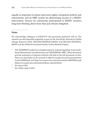 308 Climate Risks, Regional Integration and Sustainability in the Mekong Region
equally as important as tenure and access rights, transparent policies and
enforcement, and an MRV system for determining success in a REDD+
intervention. Success for community participation in REDD+ involves
long-term thinking about more than just climate mitigation.
Notes
We acknowledge colleagues at ICRAF-VN who graciously partnered with us. The
research was also financially supported, in part, by the Asia-Pacific Network for Global
Change Research (APN): EBLU2010-04NMY(C)-SKOLE and EBLU2011-02CMY(C)-
SKOLE and the Global Environment Facility, Carbon Benefits Projects.
1	 This SUMERNET project has compiled reference material regarding ‘Community-
based Measurement and Monitoring’ and ‘REDD/REDD+ MRV.’ These documents
provide summaries of reference material with links to the full documents on-line.
These two documents can be accessed at: http://www.goes.msu.edu/sumernet/docs/
ComCarbMRV.pdf and http://www.goes.msu.edu/sumernet/docs/REDDPlus.pdf
(http://www.goes.msu.edu/sumernet/back_material.html).
2	 See map in ibid.
3	 See carbon maps in ibid.
 