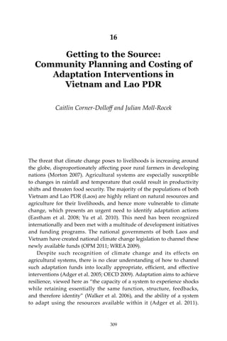 309Getting to the source
16
Getting to the Source:
Community Planning and Costing of
Adaptation Interventions in
Vietnam and Lao PDR
Caitlin Corner-Dolloff and Julian Moll-Rocek
The threat that climate change poses to livelihoods is increasing around
the globe, disproportionately affecting poor rural farmers in developing
nations (Morton 2007). Agricultural systems are especially susceptible
to changes in rainfall and temperature that could result in productivity
shifts and threaten food security. The majority of the populations of both
Vietnam and Lao PDR (Laos) are highly reliant on natural resources and
agriculture for their livelihoods, and hence more vulnerable to climate
change, which presents an urgent need to identify adaptation actions
(Eastham et al. 2008; Yu et al. 2010). This need has been recognized
internationally and been met with a multitude of development initiatives
and funding programs. The national governments of both Laos and
Vietnam have created national climate change legislation to channel these
newly available funds (OPM 2011; WREA 2009).
	 Despite such recognition of climate change and its effects on
agricultural systems, there is no clear understanding of how to channel
such adaptation funds into locally appropriate, efficient, and effective
interventions (Adger et al. 2005; OECD 2009). Adaptation aims to achieve
resilience, viewed here as “the capacity of a system to experience shocks
while retaining essentially the same function, structure, feedbacks,
and therefore identity” (Walker et al. 2006), and the ability of a system
to adapt using the resources available within it (Adger et al. 2011).
309
 