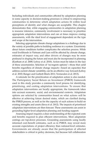 310 Climate Risks, Regional Integration and Sustainability in the Mekong Region
Including individuals and communities affected by adaptation planning
in some capacity in decision-making processes is critical to empowering
communities to determine which adaptation actions fit within local
perceptions of identity and what changes are acceptable. This chapter
demonstrates that, while engaging communities in adaptation planning
is resource intensive, community involvement is necessary to prioritize
appropriate adaptation interventions and can at times improve costing
assessments, with the ideal level of engagement dependent on the type
and scope of the intervention.
	 Selecting appropriate climate change adaptations is a challenge due to
the variety of possible paths to building resilience in a system. Uncertainty
about future conditions further complicates the selection process. While
rural livelihoods in Vietnam and Laos will be affected by climate change,
estimates of impact vary, and other drivers of changes may be more
profound in shaping the future and must also be incorporated in planning
(Eastham et al. 2008; Lefroy et al. 2010). Action must be taken in the face
of these uncertainties. Selection of ‘no-regrets options’—those that yield
benefits regardless of climate change impacts—based on capacities that
address current climate variability, can be an effective way forward (Lefroy
et al. 2010; Ranger and Garbett-Shiels 2011; Vermeulen et al. 2013).
	 A rationale for the prioritization of adaptation action is also needed.
The Participatory Social Return on Investment (PSROI) framework
used in this study provides a community level process for identifying,
prioritizing, and costing adaptation interventions. To ensure that
adaptation interventions are locally appropriate, the framework takes
into account economic, social, and environmental contexts. Adaptation
options are selected by communities based on what actions will be
effective at achieving future desired states, which are clarified during
the PSROI process, as well as for the capacity of such actions to build on
existing strengths and assets (Sova et al. 2012). The impacts of prioritized
adaptation interventions are then forecast. These assessments can assist in
grounding higher-level adaptation planning and funding support.
	 Assessing impact requires a clear understanding of the expected costs
and benefits required to plan efficient interventions. Most adaptation
costings are top-down processes. Grounding assessments using locally
informed cost–benefit estimates, such as in PSROI, may reveal more
accurate expectations of project efficiency than national-level estimates.
Governments are already aware that the participation of affected
stakeholders is critical in policy decisions, but because full collaboration
 