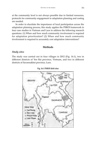 311Getting to the source
at the community level is not always possible due to limited resources,
protocols for community engagement in adaptation planning and costing
are needed.
	 In order to elucidate the importance of local participation across the
adaptation planning process, this study applies the PSROI framework to
four case studies in Vietnam and Laos to address the following research
questions: (1) When and how much community involvement is required
for adaptation prioritization? (2) When and how much community
involvement is required to accurately cost adaptation interventions?
Methods
Study sites
The study was carried out in four villages in 2012 (Fig. 16.1), two in
different districts of Yen Bai province, Vietnam, and two in different
districts of Savannakhet province, Laos.
Fig. 16.1 PSROI field sites
 