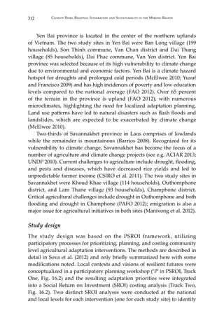 312 Climate Risks, Regional Integration and Sustainability in the Mekong Region
	 Yen Bai province is located in the center of the northern uplands
of Vietnam. The two study sites in Yen Bai were Ban Long village (199
households), Son Thinh commune, Van Chan district and Dai Thang
village (85 households), Dai Phac commune, Van Yen district. Yen Bai
province was selected because of its high vulnerability to climate change
due to environmental and economic factors. Yen Bai is a climate hazard
hotspot for droughts and prolonged cold periods (McElwee 2010; Yusuf
and Francisco 2009) and has high incidences of poverty and low education
levels compared to the national average (FAO 2012). Over 65 percent
of the terrain in the province is upland (FAO 2012), with numerous
microclimates, highlighting the need for localized adaptation planning.
Land use patterns have led to natural disasters such as flash floods and
landslides, which are expected to be exacerbated by climate change
(McElwee 2010).
	 Two-thirds of Savannakhet province in Laos comprises of lowlands
while the remainder is mountainous (Barrios 2008). Recognized for its
vulnerability to climate change, Savannakhet has become the focus of a
number of agriculture and climate change projects (see e.g. ACIAR 2013;
UNDP 2010). Current challenges to agriculture include drought, flooding,
and pests and diseases, which have decreased rice yields and led to
unpredictable farmer income (CSIRO et al. 2011). The two study sites in
Savannakhet were Khoud Khae village (114 households), Outhomphone
district, and Lam Thane village (93 households), Champhone district.
Critical agricultural challenges include drought in Outhomphone and both
flooding and drought in Champhone (PAFO 2012); emigration is also a
major issue for agricultural initiatives in both sites (Manivong et al. 2012).
Study design
The study design was based on the PSROI framework, utilizing
participatory processes for prioritizing, planning, and costing community
level agricultural adaptation interventions. The methods are described in
detail in Sova et al. (2012) and only briefly summarized here with some
modifications noted. Local contexts and visions of resilient futures were
conceptualized in a participatory planning workshop (‘P’ in PSROI, Track
One, Fig. 16.2) and the resulting adaptation priorities were integrated
into a Social Return on Investment (SROI) costing analysis (Track Two,
Fig. 16.2). Two distinct SROI analyses were conducted at the national
and local levels for each intervention (one for each study site) to identify
 