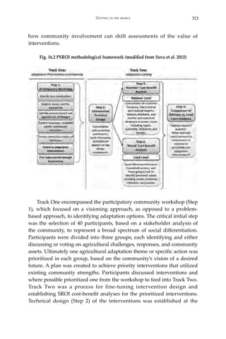 313Getting to the source
how community involvement can shift assessments of the value of
interventions.
Fig. 16.2 PSROI methodological framework (modified from Sova et al. 2012)
	
	 Track One encompassed the participatory community workshop (Step
1), which focused on a visioning approach, as opposed to a problem-
based approach, to identifying adaptation options. The critical initial step
was the selection of 40 participants, based on a stakeholder analysis of
the community, to represent a broad spectrum of social differentiation.
Participants were divided into three groups, each identifying and either
discussing or voting on agricultural challenges, responses, and community
assets. Ultimately one agricultural adaptation theme or specific action was
prioritized in each group, based on the community’s vision of a desired
future. A plan was created to achieve priority interventions that utilized
existing community strengths. Participants discussed interventions and
where possible prioritized one from the workshop to feed into Track Two.
Track Two was a process for fine-tuning intervention design and
establishing SROI cost-benefit analyses for the prioritized interventions.
Technical design (Step 2) of the interventions was established at the
 
