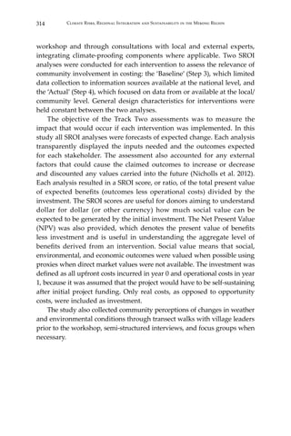 314 Climate Risks, Regional Integration and Sustainability in the Mekong Region
workshop and through consultations with local and external experts,
integrating climate-proofing components where applicable. Two SROI
analyses were conducted for each intervention to assess the relevance of
community involvement in costing: the ‘Baseline’ (Step 3), which limited
data collection to information sources available at the national level, and
the ‘Actual’ (Step 4), which focused on data from or available at the local/
community level. General design characteristics for interventions were
held constant between the two analyses.
	 The objective of the Track Two assessments was to measure the
impact that would occur if each intervention was implemented. In this
study all SROI analyses were forecasts of expected change. Each analysis
transparently displayed the inputs needed and the outcomes expected
for each stakeholder. The assessment also accounted for any external
factors that could cause the claimed outcomes to increase or decrease
and discounted any values carried into the future (Nicholls et al. 2012).
Each analysis resulted in a SROI score, or ratio, of the total present value
of expected benefits (outcomes less operational costs) divided by the
investment. The SROI scores are useful for donors aiming to understand
dollar for dollar (or other currency) how much social value can be
expected to be generated by the initial investment. The Net Present Value
(NPV) was also provided, which denotes the present value of benefits
less investment and is useful in understanding the aggregate level of
benefits derived from an intervention. Social value means that social,
environmental, and economic outcomes were valued when possible using
proxies when direct market values were not available. The investment was
defined as all upfront costs incurred in year 0 and operational costs in year
1, because it was assumed that the project would have to be self-sustaining
after initial project funding. Only real costs, as opposed to opportunity
costs, were included as investment.
	 The study also collected community perceptions of changes in weather
and environmental conditions through transect walks with village leaders
prior to the workshop, semi-structured interviews, and focus groups when
necessary.
 