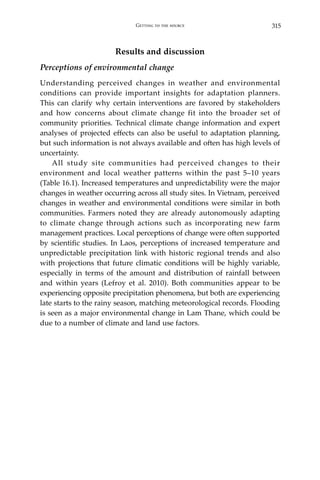 315Getting to the source
Results and discussion
Perceptions of environmental change
Understanding perceived changes in weather and environmental
conditions can provide important insights for adaptation planners.
This can clarify why certain interventions are favored by stakeholders
and how concerns about climate change fit into the broader set of
community priorities. Technical climate change information and expert
analyses of projected effects can also be useful to adaptation planning,
but such information is not always available and often has high levels of
uncertainty.
	 All study site communities had perceived changes to their
environment and local weather patterns within the past 5–10 years
(Table 16.1). Increased temperatures and unpredictability were the major
changes in weather occurring across all study sites. In Vietnam, perceived
changes in weather and environmental conditions were similar in both
communities. Farmers noted they are already autonomously adapting
to climate change through actions such as incorporating new farm
management practices. Local perceptions of change were often supported
by scientific studies. In Laos, perceptions of increased temperature and
unpredictable precipitation link with historic regional trends and also
with projections that future climatic conditions will be highly variable,
especially in terms of the amount and distribution of rainfall between
and within years (Lefroy et al. 2010). Both communities appear to be
experiencing opposite precipitation phenomena, but both are experiencing
late starts to the rainy season, matching meteorological records. Flooding
is seen as a major environmental change in Lam Thane, which could be
due to a number of climate and land use factors.
 