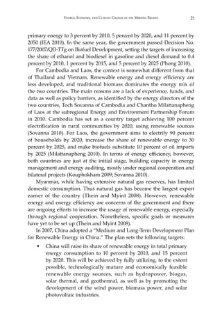 21Energy, Economy, and Climate Change in the Mekong Region
primary energy to 3 percent by 2010, 5 percent by 2020, and 11 percent by
2050 (IEA 2010). In the same year, the government passed Decision No.
177/2007/QD-TTg on Biofuel Development, setting the targets of increasing
the share of ethanol and biodiesel in gasoline and diesel demand to 0.4
percent by 2010, 1 percent by 2015, and 5 percent by 2025 (Phong 2010).
For Cambodia and Laos, the context is somewhat different from that
of Thailand and Vietnam. Renewable energy and energy efficiency are
less developed, and traditional biomass dominates the energy mix of
the two countries. The main reasons are a lack of experience, funds, and
data as well as policy barriers, as identified by the energy directors of the
two countries, Toch Sovanna of Cambodia and Chantho Milattanapheng
of Laos at the subregional Energy and Environment Partnership Forum
in 2010. Cambodia has set as a country target achieving 100 percent
electrification in rural communities by 2020, using renewable sources
(Sovanna 2010). For Laos, the government aims to electrify 90 percent
of households by 2020, increase the share of renewable energy to 30
percent by 2025, and make biofuels substitute 10 percent of oil imports
by 2025 (Milattanapheng 2010). In terms of energy efficiency, however,
both countries are just at the initial stage, building capacity in energy
management and energy auditing, mostly under regional cooperation and
bilateral projects (Kouphokham 2009; Sovanna 2010).
Myanmar, while having extensive natural gas reserves, has limited
domestic consumption. Thus natural gas has become the largest export
earner of the country (Thein and Myint 2008). However, renewable
energy and energy efficiency are concerns of the government and there
are ongoing efforts to increase the usage of renewable energy, especially
through regional cooperation. Nonetheless, specific goals or measures
have yet to be set up (Thein and Myint 2008).
In 2007, China adopted a “Medium and Long-Term Development Plan
for Renewable Energy in China.” The plan sets the following targets:
•	 China will raise its share of renewable energy in total primary
energy consumption to 10 percent by 2010, and 15 percent
by 2020. This will be achieved by fully utilizing, to the extent
possible, technologically mature and economically feasible
renewable energy sources, such as hydropower, biogas,
solar thermal, and geothermal, as well as by promoting the
development of the wind power, biomass power, and solar
photovoltaic industries.
 