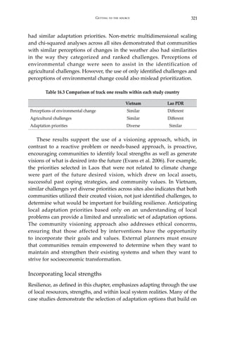 321Getting to the source
had similar adaptation priorities. Non-metric multidimensional scaling
and chi-squared analyses across all sites demonstrated that communities
with similar perceptions of changes in the weather also had similarities
in the way they categorized and ranked challenges. Perceptions of
environmental change were seen to assist in the identification of
agricultural challenges. However, the use of only identified challenges and
perceptions of environmental change could also mislead prioritization.
Table 16.3 Comparison of track one results within each study country
Vietnam Lao PDR
Perceptions of environmental change Similar Different
Agricultural challenges Similar Different
Adaptation priorities Diverse Similar
	
	 These results support the use of a visioning approach, which, in
contrast to a reactive problem or needs-based approach, is proactive,
encouraging communities to identify local strengths as well as generate
visions of what is desired into the future (Evans et al. 2006). For example,
the priorities selected in Laos that were not related to climate change
were part of the future desired vision, which drew on local assets,
successful past coping strategies, and community values. In Vietnam,
similar challenges yet diverse priorities across sites also indicates that both
communities utilized their created vision, not just identified challenges, to
determine what would be important for building resilience. Anticipating
local adaptation priorities based only on an understanding of local
problems can provide a limited and unrealistic set of adaptation options.
The community visioning approach also addresses ethical concerns,
ensuring that those affected by interventions have the opportunity
to incorporate their goals and values. External planners must ensure
that communities remain empowered to determine when they want to
maintain and strengthen their existing systems and when they want to
strive for socioeconomic transformation.
Incorporating local strengths
Resilience, as defined in this chapter, emphasizes adapting through the use
of local resources, strengths, and within local system realities. Many of the
case studies demonstrate the selection of adaptation options that build on
 