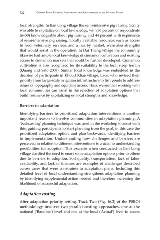 322 Climate Risks, Regional Integration and Sustainability in the Mekong Region
local strengths. In Ban Long village the semi-intensive pig raising facility
was able to capitalize on local knowledge, with 96 percent of respondents
(n=30) knowledgeable about pig raising, and 44 percent with experience
of semi-intensive pig raising. Locally available resources, such as access
to feed, veterinary services, and a nearby market, were also strengths
that would assist in the operation. In Dai Thang village the community
likewise had ample local knowledge of cinnamon cultivation and existing
access to cinnamon markets that could be further developed. Cinnamon
cultivation is also recognized for its suitability to the local steep terrain
(Quang and Sato 2008). Similar local knowledge was embedded in the
decision of participants in Khoud Khae village, Laos, who revised their
priority from large-scale irrigation infrastructure to fish ponds to address
issues of topography and equitable access. Thus, we see that working with
local communities can assist in the selection of adaptation options that
build resilience by capitalizing on local strengths and knowledge.
Barriers to adaptation
Identifying barriers to prioritized adaptation interventions is another
important reason to involve communities in adaptation planning. A
‘backcasting’ planning technique was used in the workshop to assist with
this, guiding participants to start planning from the goal, in this case the
prioritized adaptation option, and plan backwards, identifying barriers
to implementation. Understanding how challenges and barriers are
perceived in relation to different interventions is crucial to understanding
possibilities for adoption. This exercise when conducted in Ban Long
village clarified the need to enact some adaptation options prior to others
due to barriers to adoption. Soil quality, transportation, lack of labor
availability, and lack of finances are examples of challenges described
across cases that were constraints in adaptation plans. Including this
detailed level of local understanding strengthens adaptation planning
by identifying supplemental action needed and therefore increasing the
likelihood of successful adaptation.
Adaptation costing
After adaptation priority setting, Track Two (Fig. 16.2) of the PSROI
methodology involves two parallel costing approaches, one at the
national (‘Baseline’) level and one at the local (‘Actual’) level to assess
 