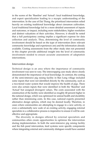 326 Climate Risks, Regional Integration and Sustainability in the Mekong Region
in the scores of the ‘Baseline’ and ‘Actual’: local traditional knowledge,
and expert specialization leading to a myopic understanding of the
intervention. In the case of Dai Thang, the prioritized intervention relied
heavily on existing traditional knowledge about cinnamon cultivation.
Local traditional knowledge led to a more detailed assessment of inputs
and outcomes, or impact, including more stakeholders, higher resolution
and distinct valuations of their activities. However, it should be noted
that a full participatory costing implies a significant expense for data
collection and analysis. Thus, determining the level of community
involvement should be based on the type of intervention (how relevant
community knowledge and experiences are) and the information already
available. Costing assessments from the other study sites not presented
in this chapter provide additional insight into the level of community
involvement needed to ensure accurate assessments of adaptation
interventions.
Intervention design
Technical design is an area where the importance of community
involvement was seen to vary. The intercropping case study above clearly
demonstrated the importance of local knowledge. In contrast, the costing
of the semi-intensive pig raising facility in Ban Long village included
some inputs that were not identified directly by the community, such as
a two-tiered water system that would improve the health of pigs. There
were also certain inputs that were identified in both the ‘Baseline’ and
‘Actual’ but assigned divergent values. The costs associated with the
construction of the facility were identified as roughly 40 percent higher in
the national design, which was optimized for animal health and durability
rather than minimizing costs. In this case, national experts presented
alternative design options, which may be desired locally. Therefore, in
cases where communities are attempting to engage in a new activity, or
even a substantially new scale of an existing activity, engaging external
specialists in a collaborative process is imperative to ensure it will be cost-
effective and appropriate.
	 The diversity in designs offered by external specialists and
communities often create opportunities to optimize the intervention
during implementation. In both the semi-intensive pig raising facility
and the fish pond intervention, feed systems were specific components
where integrating external and community dialogues would have assisted
 