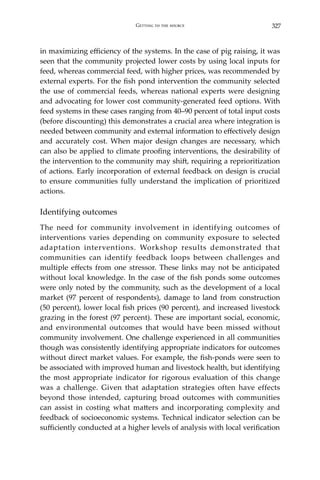327Getting to the source
in maximizing efficiency of the systems. In the case of pig raising, it was
seen that the community projected lower costs by using local inputs for
feed, whereas commercial feed, with higher prices, was recommended by
external experts. For the fish pond intervention the community selected
the use of commercial feeds, whereas national experts were designing
and advocating for lower cost community-generated feed options. With
feed systems in these cases ranging from 40–90 percent of total input costs
(before discounting) this demonstrates a crucial area where integration is
needed between community and external information to effectively design
and accurately cost. When major design changes are necessary, which
can also be applied to climate proofing interventions, the desirability of
the intervention to the community may shift, requiring a reprioritization
of actions. Early incorporation of external feedback on design is crucial
to ensure communities fully understand the implication of prioritized
actions.
Identifying outcomes
The need for community involvement in identifying outcomes of
interventions varies depending on community exposure to selected
adaptation interventions. Workshop results demonstrated that
communities can identify feedback loops between challenges and
multiple effects from one stressor. These links may not be anticipated
without local knowledge. In the case of the fish ponds some outcomes
were only noted by the community, such as the development of a local
market (97 percent of respondents), damage to land from construction
(50 percent), lower local fish prices (90 percent), and increased livestock
grazing in the forest (97 percent). These are important social, economic,
and environmental outcomes that would have been missed without
community involvement. One challenge experienced in all communities
though was consistently identifying appropriate indicators for outcomes
without direct market values. For example, the fish-ponds were seen to
be associated with improved human and livestock health, but identifying
the most appropriate indicator for rigorous evaluation of this change
was a challenge. Given that adaptation strategies often have effects
beyond those intended, capturing broad outcomes with communities
can assist in costing what matters and incorporating complexity and
feedback of socioeconomic systems. Technical indicator selection can be
sufficiently conducted at a higher levels of analysis with local verification
 