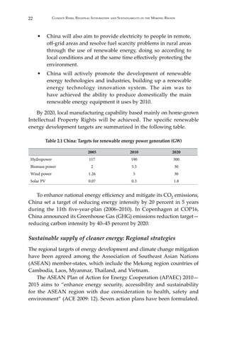 22 Climate Risks, Regional Integration and Sustainability in the Mekong Region
•	 China will also aim to provide electricity to people in remote,
off-grid areas and resolve fuel scarcity problems in rural areas
through the use of renewable energy, doing so according to
local conditions and at the same time effectively protecting the
environment.
•	 China will actively promote the development of renewable
energy technologies and industries, building up a renewable
energy technology innovation system. The aim was to
have achieved the ability to produce domestically the main
renewable energy equipment it uses by 2010.
By 2020, local manufacturing capability based mainly on home-grown
Intellectual Property Rights will be achieved. The specific renewable
energy development targets are summarized in the following table.
Table 2.1 China: Targets for renewable energy power generation (GW)
2005 2010 2020
Hydropower 117 190 300
Biomass power 2 5.5 30
Wind power 1.26 5 30
Solar PV 0.07 0.3 1.8
To enhance national energy efficiency and mitigate its CO2 emissions,
China set a target of reducing energy intensity by 20 percent in 5 years
during the 11th five-year-plan (2006–2010). In Copenhagen at COP16,
China announced its Greenhouse Gas (GHG) emissions reduction target—
reducing carbon intensity by 40–45 percent by 2020.
Sustainable supply of cleaner energy: Regional strategies
The regional targets of energy development and climate change mitigation
have been agreed among the Association of Southeast Asian Nations
(ASEAN) member-states, which include the Mekong region countries of
Cambodia, Laos, Myanmar, Thailand, and Vietnam.
The ASEAN Plan of Action for Energy Cooperation (APAEC) 2010—
2015 aims to “enhance energy security, accessibility and sustainability
for the ASEAN region with due consideration to health, safety and
environment” (ACE 2009: 12). Seven action plans have been formulated.
 
