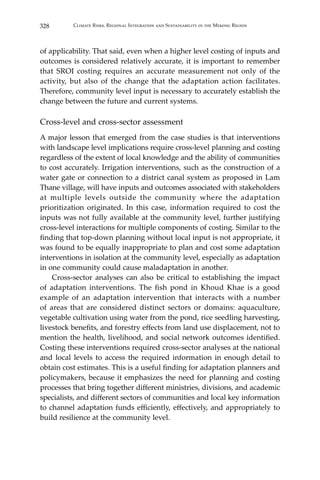 328 Climate Risks, Regional Integration and Sustainability in the Mekong Region
of applicability. That said, even when a higher level costing of inputs and
outcomes is considered relatively accurate, it is important to remember
that SROI costing requires an accurate measurement not only of the
activity, but also of the change that the adaptation action facilitates.
Therefore, community level input is necessary to accurately establish the
change between the future and current systems.
Cross-level and cross-sector assessment
A major lesson that emerged from the case studies is that interventions
with landscape level implications require cross-level planning and costing
regardless of the extent of local knowledge and the ability of communities
to cost accurately. Irrigation interventions, such as the construction of a
water gate or connection to a district canal system as proposed in Lam
Thane village, will have inputs and outcomes associated with stakeholders
at multiple levels outside the community where the adaptation
prioritization originated. In this case, information required to cost the
inputs was not fully available at the community level, further justifying
cross-level interactions for multiple components of costing. Similar to the
finding that top-down planning without local input is not appropriate, it
was found to be equally inappropriate to plan and cost some adaptation
interventions in isolation at the community level, especially as adaptation
in one community could cause maladaptation in another.
	 Cross-sector analyses can also be critical to establishing the impact
of adaptation interventions. The fish pond in Khoud Khae is a good
example of an adaptation intervention that interacts with a number
of areas that are considered distinct sectors or domains: aquaculture,
vegetable cultivation using water from the pond, rice seedling harvesting,
livestock benefits, and forestry effects from land use displacement, not to
mention the health, livelihood, and social network outcomes identified.
Costing these interventions required cross-sector analyses at the national
and local levels to access the required information in enough detail to
obtain cost estimates. This is a useful finding for adaptation planners and
policymakers, because it emphasizes the need for planning and costing
processes that bring together different ministries, divisions, and academic
specialists, and different sectors of communities and local key information
to channel adaptation funds efficiently, effectively, and appropriately to
build resilience at the community level.
 