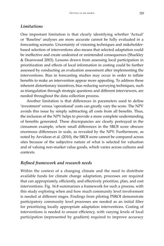 329Getting to the source
Limitations
One important limitation is that clearly identifying whether ‘Actual’
or ‘Baseline’ analyses are more accurate cannot be fully evaluated in a
forecasting scenario. Uncertainty of visioning techniques and stakeholder-
based selection of interventions also means that selected adaptation could
be ineffective and create undesired or unintended consequences (Shackley
& Deanwood 2003). Lessons drawn from assessing local participation in
prioritization and effects of local information in costing could be further
assessed by conducting an evaluation assessment after implementing the
interventions. Bias in forecasting studies may occur in order to inflate
benefits to make an intervention appear more appealing. To address these
inherent distortionary incentives, bias reducing surveying techniques, such
as triangulation through strategic questions and different interviewers, are
needed throughout the data collection process.
	 Another limitation is that differences in parameters used to define
‘investment’ versus ‘operational’ costs can greatly vary the score. The NPV
avoids this issue by simply subtracting all costs from all benefits. Thus,
the inclusion of the NPV helps to provide a more complete understanding
of benefits generated. These discrepancies are clearly portrayed in the
cinnamon example, where small differences in the SROI score obscure
enormous differences in scale, as revealed by the NPV. Furthermore, as
noted by Arvidson et al. (2010), the SROI score cannot be compared across
sites because of the subjective nature of what is selected for valuation
and of valuing non-market value goods, which varies across cultures and
contexts.
Refined framework and research needs
Within the context of a changing climate and the need to distribute
available funds for climate change adaptation, processes are required
that can appropriately, efficiently, and effectively prioritize, plan, and cost
interventions. Fig. 16.8 summarizes a framework for such a process, with
this study exploring when and how much community level involvement
is needed at different stages. Findings from piloting PSROI demonstrate
participatory community level processes are needed as an initial filter
for prioritizing locally appropriate adaptation interventions. Costing of
interventions is needed to ensure efficiency, with varying levels of local
participation (represented by gradient) required to improve accuracy
 