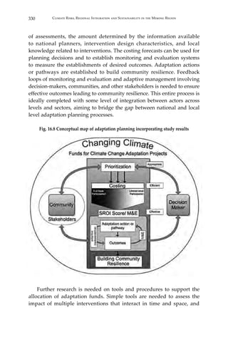 330 Climate Risks, Regional Integration and Sustainability in the Mekong Region
of assessments, the amount determined by the information available
to national planners, intervention design characteristics, and local
knowledge related to interventions. The costing forecasts can be used for
planning decisions and to establish monitoring and evaluation systems
to measure the establishments of desired outcomes. Adaptation actions
or pathways are established to build community resilience. Feedback
loops of monitoring and evaluation and adaptive management involving
decision-makers, communities, and other stakeholders is needed to ensure
effective outcomes leading to community resilience. This entire process is
ideally completed with some level of integration between actors across
levels and sectors, aiming to bridge the gap between national and local
level adaptation planning processes.
Fig. 16.8 Conceptual map of adaptation planning incorporating study results
	
	 Further research is needed on tools and procedures to support the
allocation of adaptation funds. Simple tools are needed to assess the
impact of multiple interventions that interact in time and space, and
 