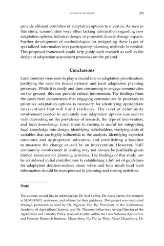 331Getting to the source
provide efficient portfolios of adaptation options to invest in. As seen in
this study, communities were often lacking information regarding new
adaptation options, technical design, or projected climate change impacts.
Further development of methodologies for integrating these types of
specialized information into participatory planning methods is needed.
This proposed framework could help guide such research as well as the
design of adaptation assessment processes on the ground.
Conclusions
Local contexts were seen to play a crucial role in adaptation prioritization,
justifying the need for linked national and local adaptation planning
processes. While it is costly and time consuming to engage communities
on the ground, this can provide critical information. The findings from
the cases here demonstrate that engaging communities in processes to
prioritize adaptation options is necessary for identifying appropriate
interventions that will build resilience. The level of community
involvement needed to accurately cost adaptation options was seen to
vary depending on the prevalence of research, the type of intervention,
and local knowledge. Local input in costing is useful for integrating
local knowledge into design, identifying stakeholders, verifying costs of
variables that are highly influential to the analysis, identifying expected
outcomes and appropriate indicators, and establishing a baseline
to measure the change caused by an intervention. However, ‘full’
community involvement in costing may not always be justifiable given
limited resources for planning activities. The findings of this study can
be considered initial contributions to establishing a full set of guidelines
for adaptation decision-makers about when and how much local level
information should be incorporated in planning and costing activities.
Note
The authors would like to acknowledge Dr. Rod Lefroy, Dr. Andy Jarvis, the mentors
at SUMERNET, reviewers, and editors for their guidance. This project was conducted
through partnerships lead by Dr. Nguyen Van Bo, President of the Vietnamese
Academy of Agricultural Science, and Dr. Thavone Inthavone, Acting Director of the
Agriculture and Forestry Policy Research Centre within the Laos National Agriculture
and Forestry Research Institute. Chase Sova, Cu Thi Le Thuy, Abrar Chaudhury, Dr.
 