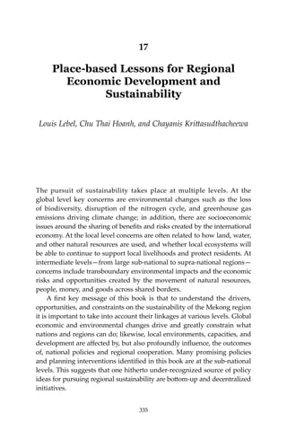 335Place-based Lessons for Regional Economic Development and Sustainability
17
Place-based Lessons for Regional
Economic Development and
Sustainability
Louis Lebel, Chu Thai Hoanh, and Chayanis Krittasudthacheewa
The pursuit of sustainability takes place at multiple levels. At the
global level key concerns are environmental changes such as the loss
of biodiversity, disruption of the nitrogen cycle, and greenhouse gas
emissions driving climate change; in addition, there are socioeconomic
issues around the sharing of benefits and risks created by the international
economy. At the local level concerns are often related to how land, water,
and other natural resources are used, and whether local ecosystems will
be able to continue to support local livelihoods and protect residents. At
intermediate levels—from large sub-national to supra-national regions—
concerns include transboundary environmental impacts and the economic
risks and opportunities created by the movement of natural resources,
people, money, and goods across shared borders.
	 A first key message of this book is that to understand the drivers,
opportunities, and constraints on the sustainability of the Mekong region
it is important to take into account their linkages at various levels. Global
economic and environmental changes drive and greatly constrain what
nations and regions can do; likewise, local environments, capacities, and
development are affected by, but also profoundly influence, the outcomes
of, national policies and regional cooperation. Many promising policies
and planning interventions identified in this book are at the sub-national
levels. This suggests that one hitherto under-recognized source of policy
ideas for pursuing regional sustainability are bottom-up and decentralized
initiatives.
335
 