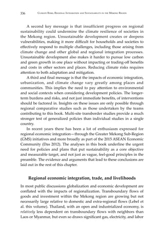 336 Climate Risks, Regional Integration and Sustainability in the Mekong Region
	 A second key message is that insufficient progress on regional
sustainability could undermine the climate resilience of societies in
the Mekong region. Unsustainable development creates or deepens
vulnerabilities, making it more difficult for households and societies to
effectively respond to multiple challenges, including those arising from
climate change and other global and regional integration processes.
Unsustainable development also makes it harder to pursue low carbon
and green growth in one place without impacting or trading-off benefits
and costs in other sectors and places. Reducing climate risks requires
attention to both adaptation and mitigation.
	 A third and final message is that the impacts of economic integration,
urbanization, and climate change vary greatly among places and
communities. This implies the need to pay attention to environmental
and social contexts when considering development policies. The longer-
term burdens and risks, and not just immediate benefits, of interventions
should be factored in. Insights on these issues are only possible through
regional comparative studies such as those undertaken by the teams
contributing to this book. Multi-site transborder studies provide a much
stronger test of generalized policies than individual studies in a single
country.
	 In recent years there has been a lot of enthusiasm expressed for
regional economic integration—through the Greater Mekong Sub-Region
(GMS) initiatives and more broadly as part of the 2015 ASEAN Economic
Community (Das 2012). The analyses in this book underline the urgent
need for policies and plans that put sustainability as a core objective
and measurable target, and not just as vague, feel-good principles in the
preamble. The evidence and arguments that lead to these conclusions are
laid out in the rest of this chapter.
Regional economic integration, trade, and livelihoods
In most public discussions globalization and economic development are
conflated with the impacts of regionalization. Transboundary flows of
goods and investment within the Mekong region are growing but not
necessarily large relative to domestic and extra-regional flows (Lebel et
al. this volume). Thailand, with an open and industrialized economy, is
relatively less dependent on transboundary flows with neighbors than
Laos or Myanmar, but even so draws significant gas, electricity, and labor
 