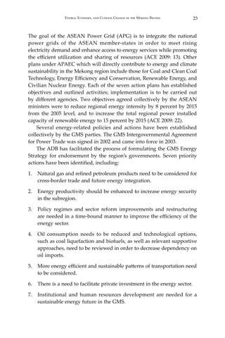 23Energy, Economy, and Climate Change in the Mekong Region
The goal of the ASEAN Power Grid (APG) is to integrate the national
power grids of the ASEAN member-states in order to meet rising
electricity demand and enhance access to energy services while promoting
the efficient utilization and sharing of resources (ACE 2009: 13). Other
plans under APAEC which will directly contribute to energy and climate
sustainability in the Mekong region include those for Coal and Clean Coal
Technology, Energy Efficiency and Conservation, Renewable Energy, and
Civilian Nuclear Energy. Each of the seven action plans has established
objectives and outlined activities; implementation is to be carried out
by different agencies. Two objectives agreed collectively by the ASEAN
ministers were to reduce regional energy intensity by 8 percent by 2015
from the 2005 level, and to increase the total regional power installed
capacity of renewable energy to 15 percent by 2015 (ACE 2009: 22).
Several energy-related policies and actions have been established
collectively by the GMS parties. The GMS Intergovernmental Agreement
for Power Trade was signed in 2002 and came into force in 2003.
The ADB has facilitated the process of formulating the GMS Energy
Strategy for endorsement by the region’s governments. Seven priority
actions have been identified, including:
1.	 Natural gas and refined petroleum products need to be considered for
cross-border trade and future energy integration.
2.	 Energy productivity should be enhanced to increase energy security
in the subregion.
3.	 Policy regimes and sector reform improvements and restructuring
are needed in a time-bound manner to improve the efficiency of the
energy sector.
4.	 Oil consumption needs to be reduced and technological options,
such as coal liquefaction and biofuels, as well as relevant supportive
approaches, need to be reviewed in order to decrease dependency on
oil imports.
5.	 More energy efficient and sustainable patterns of transportation need
to be considered.
6.	 There is a need to facilitate private investment in the energy sector.
7.	 Institutional and human resources development are needed for a
sustainable energy future in the GMS.
 
