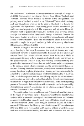 338 Climate Risks, Regional Integration and Sustainability in the Mekong Region
the land area of Laos is now under concessions or leases (Schönweger et
al. 2012). Foreign direct investment—largely from China, Thailand, and
Vietnam—accounts for as much as 72 percent of the land granted. The
primary use of the land invested in by China and Vietnam is for mining
and tree plantations, whereas in the case of Thailand it is largely for
agriculture. The agricultural crops being grown tend to be non-food (or
multi-use) and export-oriented, like sugarcane and jatropha. Domestic
investors hold 65 percent of projects, but the land areas involved are on
average much smaller than those under foreign investment. Most of the
land under foreign investment is in wealthier, lowland areas with good
access to infrastructure—these are not marginal areas in which land
acquisition might be argued to directly help with poverty alleviation
(Heinimann and Messerli 2013).
	 Across a range of models in four countries, studies of rice and
sugar farming in this book demonstrate that contract farming can bring
significant benefits to rural households. Research on rice and sugar
farmers found that current contract farmers were 1.4 times as likely as
non-contract farmers to have experienced raised profits per hectare in
the past five years (Voladet et al., this volume). Contract farming was
perceived to increase workloads, but not to influence social cohesiveness,
or to produce more adverse impacts on the environment than non-
contract farming. In other dimensions, there were substantial differences
among locations, implying that contract farming mechanisms need to be
adjusted to local physical and social conditions (Prachvuthy et al. 2013).
First, rural development policies should help expand access to contract
opportunities for poorer, less-skilled households. Second, monitoring and
enforcement of regulations should be standardized. Third, the bargaining
power of farmers in their relations with companies can be improved by
strengthening farmers’ associations or by offering company shares to
farmers (Voladet et al. this volume).
	 The social and environmental impacts of China’s trade and investment
in the region are a popular topic of discussion. Over the last decade China
and the ASEAN countries have signed a series of multilateral and bilateral
agreements to liberalize trade. In most years all Mekong countries are in
a trade deficit with China—Laos being an exception in 2010–11. China’s
outward FDI flows to the Mekong countries increased 1.7 times between
2003 and 2011, yet it represented just 9 percent of total inward flows. As
will be discussed further below, this trade and investment has had the
 