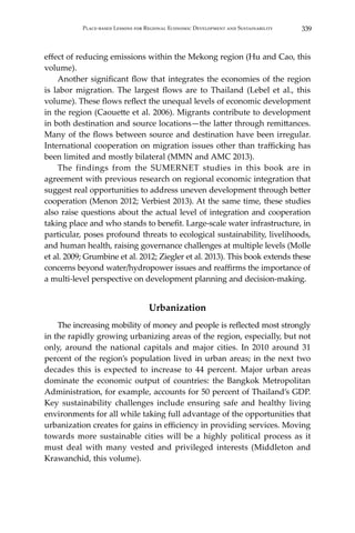 339Place-based Lessons for Regional Economic Development and Sustainability
effect of reducing emissions within the Mekong region (Hu and Cao, this
volume).
	 Another significant flow that integrates the economies of the region
is labor migration. The largest flows are to Thailand (Lebel et al., this
volume). These flows reflect the unequal levels of economic development
in the region (Caouette et al. 2006). Migrants contribute to development
in both destination and source locations—the latter through remittances.
Many of the flows between source and destination have been irregular.
International cooperation on migration issues other than trafficking has
been limited and mostly bilateral (MMN and AMC 2013).
	 The findings from the SUMERNET studies in this book are in
agreement with previous research on regional economic integration that
suggest real opportunities to address uneven development through better
cooperation (Menon 2012; Verbiest 2013). At the same time, these studies
also raise questions about the actual level of integration and cooperation
taking place and who stands to benefit. Large-scale water infrastructure, in
particular, poses profound threats to ecological sustainability, livelihoods,
and human health, raising governance challenges at multiple levels (Molle
et al. 2009; Grumbine et al. 2012; Ziegler et al. 2013). This book extends these
concerns beyond water/hydropower issues and reaffirms the importance of
a multi-level perspective on development planning and decision-making.
Urbanization
	 The increasing mobility of money and people is reflected most strongly
in the rapidly growing urbanizing areas of the region, especially, but not
only, around the national capitals and major cities. In 2010 around 31
percent of the region’s population lived in urban areas; in the next two
decades this is expected to increase to 44 percent. Major urban areas
dominate the economic output of countries: the Bangkok Metropolitan
Administration, for example, accounts for 50 percent of Thailand’s GDP.
Key sustainability challenges include ensuring safe and healthy living
environments for all while taking full advantage of the opportunities that
urbanization creates for gains in efficiency in providing services. Moving
towards more sustainable cities will be a highly political process as it
must deal with many vested and privileged interests (Middleton and
Krawanchid, this volume).
 
