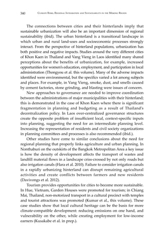 340 Climate Risks, Regional Integration and Sustainability in the Mekong Region
	 The connections between cities and their hinterlands imply that
sustainable urbanization will also be an important dimension of regional
sustainability (ibid). The urban hinterland is a transitional landscape in
which urban and rural land-uses and socioeconomic processes strongly
interact. From the perspective of hinterland populations, urbanization has
both positive and negative impacts. Studies around the very different cities
of Khon Kaen in Thailand and Vang Vieng in Laos identified many shared
perceptions about the benefits of urbanization, for example, increased
opportunities for women’s education, employment, and participation in local
administration (Thongyou et al. this volume). Many of the adverse impacts
identified were environmental, but the specifics varied a lot among subjects
and places. For example, in Vang Vieng, smoke, dust, and smells caused
by cement factories, stone grinding, and blasting were issues of concern.
	 New approaches to governance are needed to improve coordination
between the administrations of major municipalities with their hinterland;
this is demonstrated in the case of Khon Kaen where there is significant
fragmentation in planning and budgeting as a result of Thailand’s
decentralization policy. In Laos over-centralized governance structures
create the opposite problem of insufficient local, context-specific inputs
into planning, suggesting the need for an intermediate planning level.
Increasing the representation of residents and civil society organizations
in planning committees and processes is also recommended (ibid.).
	 Other studies have come to similar conclusions about the need for
regional planning that properly links agriculture and urban planning. In
Nonthaburi on the outskirts of the Bangkok Metropolitan Area a key issue
is how the density of development affects the transport of wastes and
landfill material flows in a landscape criss-crossed by not only roads but
also irrigation canals (Hara et al. 2010). Failure to consider irrigation canals
in a rapidly urbanizing hinterland can disrupt remaining agricultural
activities and create conflicts between farmers and new residents
(Davivongs et al. 2012).
	 Tourism provides opportunities for cities to become more sustainable.
In Hue, Vietnam, Garden Houses were promoted for tourism; in Chiang
Mai, Thailand, non-motorized transport in a cultural precinct with temples
and tourist attractions was promoted (Kumar et al., this volume). These
case studies show that local cultural heritage can be the basis for more
climate-compatible development: reducing emissions on one hand, and
vulnerability on the other, while creating employment for low-income
earners (Kusakabe et al. in prep.).
 