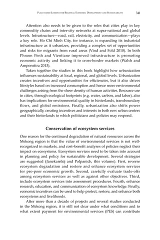 341Place-based Lessons for Regional Economic Development and Sustainability
	 Attention also needs to be given to the roles that cities play in key
commodity chains and inter-city networks at supra-national and global
levels. Infrastructure—road, rail, electricity, and communication—plays
a key role. Ho Chi Minh City, for instance, is expanding its industrial
infrastructure as it urbanizes, providing a complex set of opportunities
and risks for migrants from rural areas (Vind and Fold 2010). In both
Phnom Penh and Vientiane improved infrastructure is promoting
economic activity and linking it to cross-border markets (Walsh and
Amponstira 2013).
	 Taken together the studies in this book highlight how urbanization
influences sustainability at local, regional, and global levels. Urbanization
creates incentives and opportunities for efficiencies, but it also drives
lifestyles based on increased consumption and hence more environmental
challenges arising from the sheer density of human activities. Resource use
in cities, through ecological footprints (e.g. water, carbon, and labor), also
has implications for environmental quality in hinterlands, transboundary
flows, and global emissions. Finally, urbanization also shifts power
geographically, creating incentives and interests in both new urban centers
and their hinterlands to which politicians and policies may respond.
Conservation of ecosystem services
One reason for the continued degradation of natural resources across the
Mekong region is that the value of environmental services is not well-
recognized in markets, and cost–benefit analyses of policies neglect their
impact on ecosystems. Ecosystem services need to be taken into account
in planning and policy for sustainable development. Several strategies
are suggested (Janekarnkij and Polpanich, this volume). First, reverse
ecosystem degradation and restore and enhance ecosystem services
for pro-poor economic growth. Second, carefully evaluate trade-offs
among ecosystem services as well as against other objectives. Third,
include ecosystem services into assessment procedures. Fourth, enhance
research, education, and communication of ecosystem knowledge. Finally,
economic incentives can be used to help protect, restore, and enhance both
ecosystems and livelihoods.
	 After more than a decade of projects and several studies conducted
in the Mekong region, it is still not clear under what conditions and to
what extent payment for environmental services (PES) can contribute
 