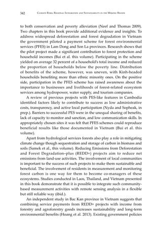 342 Climate Risks, Regional Integration and Sustainability in the Mekong Region
to both conservation and poverty alleviation (Neef and Thomas 2009).
Two chapters in this book provide additional evidence and insights. To
address widespread deforestation and forest degradation in Vietnam
the government piloted a payment scheme for forest environmental
services (PFES) in Lam Dong and Son La provinces. Research shows that
the pilot project made a significant contribution to forest protection and
household incomes (Bui et al. this volume). Participating in the scheme
yielded on average 32 percent of a household’s total income and reduced
the proportion of households below the poverty line. Distribution
of benefits of the scheme, however, was uneven, with Kinh-headed
households benefiting more than ethnic minority ones. On the positive
side, participation in the PFES scheme has raised awareness about the
importance to businesses and livelihoods of forest-related ecosystem
services among hydropower, water supply, and tourism companies.
	 A review of previous projects with PES-like features in Cambodia
identified factors likely to contribute to success as low administrative
costs, transparency, and active local participation (Nyda and Sopheak, in
prep.). Barriers to successful PES were in the unequal sharing of benefits,
lack of capacity to monitor and sanction, and low communication skills. In
appropriately chosen sites it was felt that PFES schemes could reproduce
beneficial results like those documented in Vietnam (Bui et al. this
volume).
	 Apart from hydrological services forests also play a role in mitigating
climate change though sequestration and storage of carbon in biomass and
soils (Samek et al., this volume). Reducing Emissions from Deforestation
and Forest Degradation–plus (REDD+) projects aim to reduce net
emissions from land-use activities. The involvement of local communities
is important to the success of such projects to make them sustainable and
beneficial. The involvement of residents in measurement and monitoring
forest carbon is one way for them to become co-managers of these
ecosystems. Studies conducted in Laos, Thailand, and Vietnam presented
in this book demonstrate that it is possible to integrate such community-
based measurement activities with remote sensing analysis in a flexible
but still reliable way (ibid.).
	 An independent study in Bac Kan province in Vietnam suggests that
combining service payments from REDD+ projects with income from
forestry and agroforestry goods increases sustainability and long-term
environmental benefits (Hoang et al. 2013). Existing government policies
 
