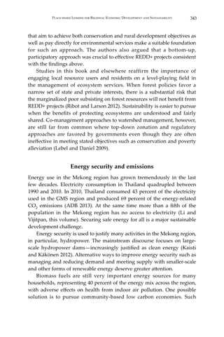 343Place-based Lessons for Regional Economic Development and Sustainability
that aim to achieve both conservation and rural development objectives as
well as pay directly for environmental services make a suitable foundation
for such an approach. The authors also argued that a bottom-up,
participatory approach was crucial to effective REDD+ projects consistent
with the findings above.
	 Studies in this book and elsewhere reaffirm the importance of
engaging local resource users and residents on a level-playing field in
the management of ecosystem services. When forest policies favor a
narrow set of state and private interests, there is a substantial risk that
the marginalized poor subsisting on forest resources will not benefit from
REDD+ projects (Ribot and Larson 2012). Sustainability is easier to pursue
when the benefits of protecting ecosystems are understood and fairly
shared. Co-management approaches to watershed management, however,
are still far from common where top-down zonation and regulatory
approaches are favored by governments even though they are often
ineffective in meeting stated objectives such as conservation and poverty
alleviation (Lebel and Daniel 2009).
Energy security and emissions
Energy use in the Mekong region has grown tremendously in the last
few decades. Electricity consumption in Thailand quadrupled between
1990 and 2010. In 2010, Thailand consumed 43 percent of the electricity
used in the GMS region and produced 69 percent of the energy-related
CO2 emissions (ADB 2013). At the same time more than a fifth of the
population in the Mekong region has no access to electricity (Li and
Vijitpan, this volume). Securing safe energy for all is a major sustainable
development challenge.
	 Energy security is used to justify many activities in the Mekong region,
in particular, hydropower. The mainstream discourse focuses on large-
scale hydropower dams—increasingly justified as clean energy (Kaisti
and Käkönen 2012). Alternative ways to improve energy security such as
managing and reducing demand and meeting supply with smaller-scale
and other forms of renewable energy deserve greater attention.
	 Biomass fuels are still very important energy sources for many
households, representing 40 percent of the energy mix across the region,
with adverse effects on health from indoor air pollution. One possible
solution is to pursue community-based low carbon economies. Such
 
