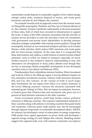 344 Climate Risks, Regional Integration and Sustainability in the Mekong Region
communities would depend on sustainable supplies of low-carbon energy,
enlarge carbon sinks, minimize disposal of wastes, and create green
businesses and jobs (Li and Vijitpan, this volume).
	 An example towards such an approach comes from the tourism sector
of Chiang Mai municipality, Thailand, and Hue city in Vietnam (Kumar et
al., this volume). Tourism contributes substantially to the local economies
of these cities, both of which have invested in infrastructure to support
the sector. A study of the GHG emissions associated with the activities of
tourism service providers in each city provided a basis for consultation
with government and private sector stakeholders to develop emission
reduction strategies compatible with existing tourism policies. Chiang Mai
municipality focused on non-motorized transport and Hue on its Garden
Houses—both activities which reduce GHG emissions and create green
jobs for lower-income residents. At the same time it is recognized that
these interventions only address a small fraction of current tourism-related
emissions, most of which are related to transport, especially air travel.
Further research is also needed to improve understanding of why such
alternatives are downplayed in many policy debates even though they
are key to pursuing climate-compatible development in less developed
countries such as Laos (Kaisti and Kakonen 2012).
	 Transboundary flows redistribute emission burdens. Direct investment
and trade by China in the Mekong region is having different impacts on
CO2 emissions: investments increase, whereas trade decreases emissions
(Hu and Cao, this volume). As the volume of trade is much larger
than investments, the net impact from China is to reduce emissions in
the Lower Mekong countries—because the emissions associated with
imported goods ‘belong’ to China. This net impact on emissions, however,
is modest given that Chinese trade and investment only gives rise to 4
percent of total domestic emissions in the other countries.
	 Green investment policies could help further reduce pollution
emissions in Mekong countries. This requires implemented standards in
these countries along with policies in investing countries that guide banks
and companies. Likewise green trade policies may also be encouraged
through regional cooperation on sustainable development (ibid.). ASEAN,
for instance, has developed a series of action plans on energy cooperation.
GMS parties have signed agreements on power trade and developed a
regional energy strategy (Li and Vijitpan this volume). Modeling studies
suggest that regional trade even with emission constraints can improve
 