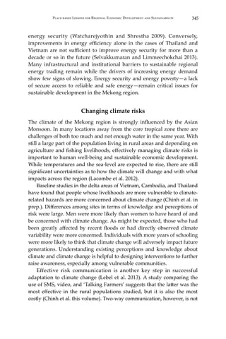 345Place-based Lessons for Regional Economic Development and Sustainability
energy security (Watcharejyothin and Shrestha 2009). Conversely,
improvements in energy efficiency alone in the cases of Thailand and
Vietnam are not sufficient to improve energy security for more than a
decade or so in the future (Selvakkumaran and Limmeechokchai 2013).
Many infrastructural and institutional barriers to sustainable regional
energy trading remain while the drivers of increasing energy demand
show few signs of slowing. Energy security and energy poverty—a lack
of secure access to reliable and safe energy—remain critical issues for
sustainable development in the Mekong region.
Changing climate risks
The climate of the Mekong region is strongly influenced by the Asian
Monsoon. In many locations away from the core tropical zone there are
challenges of both too much and not enough water in the same year. With
still a large part of the population living in rural areas and depending on
agriculture and fishing livelihoods, effectively managing climate risks is
important to human well-being and sustainable economic development.
While temperatures and the sea-level are expected to rise, there are still
significant uncertainties as to how the climate will change and with what
impacts across the region (Lacombe et al. 2012).
	 Baseline studies in the delta areas of Vietnam, Cambodia, and Thailand
have found that people whose livelihoods are more vulnerable to climate-
related hazards are more concerned about climate change (Chinh et al. in
prep.). Differences among sites in terms of knowledge and perceptions of
risk were large. Men were more likely than women to have heard of and
be concerned with climate change. As might be expected, those who had
been greatly affected by recent floods or had directly observed climate
variability were more concerned. Individuals with more years of schooling
were more likely to think that climate change will adversely impact future
generations. Understanding existing perceptions and knowledge about
climate and climate change is helpful to designing interventions to further
raise awareness, especially among vulnerable communities.
	 Effective risk communication is another key step in successful
adaptation to climate change (Lebel et al. 2013). A study comparing the
use of SMS, video, and ‘Talking Farmers’ suggests that the latter was the
most effective in the rural populations studied, but it is also the most
costly (Chinh et al. this volume). Two-way communication, however, is not
 