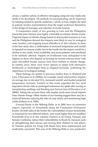 346 Climate Risks, Regional Integration and Sustainability in the Mekong Region
always a realistic option, so effective messaging using one-way media also
needs to be developed. All methods of communicating can be improved
by tailoring content to specific audiences—which, in turn, implies the need
to actively involve representatives from the target audiences themselves
in the design of messages and selection of media formats.
	 A comparative study of rice growing in Laos and the Philippines
found that poor farmers were highly vulnerable to extreme climate events.
Projected impact of climate change based on downscaled scenarios in Laos
and the Philippines showed that impacts were likely to vary by ecological
zone, location, and cropping season (Peñalba et al. this volume). In three
of the four study sites, a combination of increased temperature and rainfall
is expected to increase yields, but in the fourth site the impact would be a
decline in rice yields. Food availability and access patterns were predicted
to be similarly affected. Impacts on livelihoods were anticipated to be
highest on those who depend on farming for income whereas those with
more diversified income sources were more resilient to climate change.
In rainfed areas, there were fewer options to adapt with alternative
livelihoods or technologies than in irrigated lowlands, underlying the
importance of ecological settings.
	 These findings are similar to previous studies done in Thailand and
Laos. Chinvanno et al. (2008a), for example, found mild positive impacts
on average due to elevated CO2, increased rainfall, and modest projected
temperature increases. Farmers in that study regarded the two most
important climate risks as prolonged midseason dry spells after sowing or
transplanting seedlings and flooding near harvest time (Chinvanno et al.
2008b). Taking into account these risks implies much more mixed impacts
from climate change. Other studies of rice farming suggest there may be a
trade-off between reducing the risks of crop failure and maintaining high
yields (Felkner et al. 2009).
	 Unusual floods in the Mekong Delta, as in 2000, have an enormous
impact, especially on households along the Cambodian–Vietnamese
border. On both sides of the border the vulnerabilities of poor households,
as measured by two different indices, were much higher than for wealthier
households (Can et al. this volume). Farmers in An Giang, Vietnam, and
Kandal, Cambodia, reduce their vulnerabilities to floods by measures such
as strengthening their houses and moving their children to safe places.
In Vietnam policies for living with floods have been implemented and
moderately successful. This area of the Mekong Delta is very productive
 