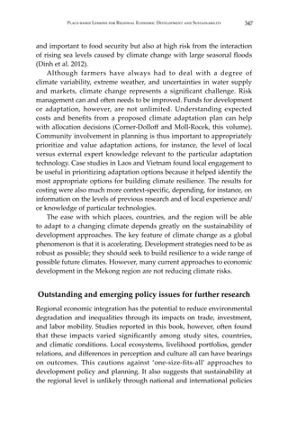 347Place-based Lessons for Regional Economic Development and Sustainability
and important to food security but also at high risk from the interaction
of rising sea levels caused by climate change with large seasonal floods
(Dinh et al. 2012).
	 Although farmers have always had to deal with a degree of
climate variability, extreme weather, and uncertainties in water supply
and markets, climate change represents a significant challenge. Risk
management can and often needs to be improved. Funds for development
or adaptation, however, are not unlimited. Understanding expected
costs and benefits from a proposed climate adaptation plan can help
with allocation decisions (Corner-Dolloff and Moll-Rocek, this volume).
Community involvement in planning is thus important to appropriately
prioritize and value adaptation actions, for instance, the level of local
versus external expert knowledge relevant to the particular adaptation
technology. Case studies in Laos and Vietnam found local engagement to
be useful in prioritizing adaptation options because it helped identify the
most appropriate options for building climate resilience. The results for
costing were also much more context-specific, depending, for instance, on
information on the levels of previous research and of local experience and/
or knowledge of particular technologies.
	 The ease with which places, countries, and the region will be able
to adapt to a changing climate depends greatly on the sustainability of
development approaches. The key feature of climate change as a global
phenomenon is that it is accelerating. Development strategies need to be as
robust as possible; they should seek to build resilience to a wide range of
possible future climates. However, many current approaches to economic
development in the Mekong region are not reducing climate risks.
Outstanding and emerging policy issues for further research
Regional economic integration has the potential to reduce environmental
degradation and inequalities through its impacts on trade, investment,
and labor mobility. Studies reported in this book, however, often found
that these impacts varied significantly among study sites, countries,
and climatic conditions. Local ecosystems, livelihood portfolios, gender
relations, and differences in perception and culture all can have bearings
on outcomes. This cautions against ‘one-size-fits-all’ approaches to
development policy and planning. It also suggests that sustainability at
the regional level is unlikely through national and international policies
 