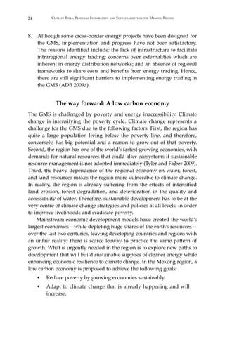 24 Climate Risks, Regional Integration and Sustainability in the Mekong Region
8.	 Although some cross-border energy projects have been designed for
the GMS, implementation and progress have not been satisfactory.
The reasons identified include: the lack of infrastructure to facilitate
intraregional energy trading; concerns over externalities which are
inherent in energy distribution networks; and an absence of regional
frameworks to share costs and benefits from energy trading. Hence,
there are still significant barriers to implementing energy trading in
the GMS (ADB 2009a).
The way forward: A low carbon economy
The GMS is challenged by poverty and energy inaccessibility. Climate
change is intensifying the poverty cycle. Climate change represents a
challenge for the GMS due to the following factors. First, the region has
quite a large population living below the poverty line, and therefore,
conversely, has big potential and a reason to grow out of that poverty.
Second, the region has one of the world’s fastest-growing economies, with
demands for natural resources that could alter ecosystems if sustainable
resource management is not adopted immediately (Tyler and Fajber 2009).
Third, the heavy dependence of the regional economy on water, forest,
and land resources makes the region more vulnerable to climate change.
In reality, the region is already suffering from the effects of intensified
land erosion, forest degradation, and deterioration in the quality and
accessibility of water. Therefore, sustainable development has to be at the
very centre of climate change strategies and policies at all levels, in order
to improve livelihoods and eradicate poverty.
Mainstream economic development models have created the world’s
largest economies—while depleting huge shares of the earth’s resources—
over the last two centuries, leaving developing countries and regions with
an unfair reality; there is scarce leeway to practice the same pattern of
growth. What is urgently needed in the region is to explore new paths to
development that will build sustainable supplies of cleaner energy while
enhancing economic resilience to climate change. In the Mekong region, a
low carbon economy is proposed to achieve the following goals:
•	 Reduce poverty by growing economies sustainably.
•	 Adapt to climate change that is already happening and will
increase.
 