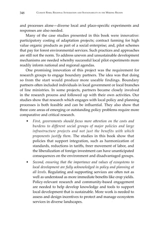 348 Climate Risks, Regional Integration and Sustainability in the Mekong Region
and processes alone—diverse local and place-specific experiments and
responses are also needed.
	 Many of the case studies presented in this book were innovative:
participatory costing of adaptation projects; contract farming for high
value organic products as part of a social enterprise; and, pilot schemes
that pay for forest environmental services. Such practices and approaches
are still not the norm. To address uneven and unsustainable development
mechanisms are needed whereby successful local pilot experiments more
readily inform national and regional agendas.
	 One promising innovation of this project was the requirement for
research groups to engage boundary partners. The idea was that doing
so from the start would produce more useable findings. Boundary
partners often included individuals in local government or local branches
of line ministries. In some projects, partners became closely involved
in the research process and followed up with their own activities. Our
studies show that research which engages with local policy and planning
processes is both feasible and can be influential. They also show that
three core areas of emerging or outstanding policy problems require more
comparative and critical research.
•	 First, governments should focus more attention on the costs and
burdens to different social groups of major policies and large
infrastructure projects and not just the benefits with which
proponents justify them. The studies in this book show that
policies that support integration, such as harmonization of
standards, reductions in tariffs, freer movement of labor, and
the liberalization of foreign investment can have unanticipated
consequences on the environment and disadvantaged groups.
•	 Second, ensuring that the importance and values of ecosystems to
local development are fully acknowledged in policy and planning at
all levels. Regulating and supporting services are often not as
well as understood as more immediate benefits like crop yields.
Policy-relevant research and community-based engagement
are needed to help develop knowledge and tools to support
local development that is sustainable. More work is needed to
assess and design incentives to protect and manage ecosystem
services in diverse landscapes.
 