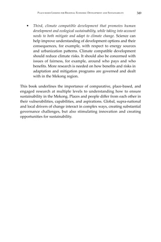 349Place-based Lessons for Regional Economic Development and Sustainability
•	 Third, climate compatible development that promotes human
development and ecological sustainability, while taking into account
needs to both mitigate and adapt to climate change. Science can
help improve understanding of development options and their
consequences, for example, with respect to energy sources
and urbanization patterns. Climate compatible development
should reduce climate risks. It should also be concerned with
issues of fairness, for example, around who pays and who
benefits. More research is needed on how benefits and risks in
adaptation and mitigation programs are governed and dealt
with in the Mekong region.
This book underlines the importance of comparative, place-based, and
engaged research at multiple levels to understanding how to ensure
sustainability in the Mekong. Places and people differ from each other in
their vulnerabilities, capabilities, and aspirations. Global, supra-national
and local drivers of change interact in complex ways, creating substantial
governance challenges, but also stimulating innovation and creating
opportunities for sustainability.
 