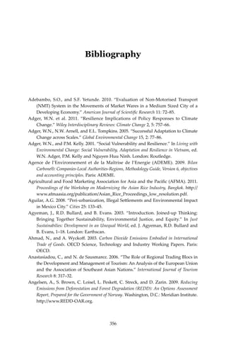 356 Climate Risks, Regional Integration and Sustainability in the Mekong Region
Bibliography
Adebambo, S.O., and S.F. Yetunde. 2010. “Evaluation of Non-Motorised Transport
(NMT) System in the Movements of Market Wares in a Medium Sized City of a
Developing Economy.” American Journal of Scientific Research 11: 72–85.
Adger, W.N. et al. 2011. “Resilience Implications of Policy Responses to Climate
Change.” Wiley Interdisciplinary Reviews: Climate Change 2, 5: 757–66.
Adger, W.N., N.W. Arnell, and E.L. Tompkins. 2005. “Successful Adaptation to Climate
Change across Scales.” Global Environmental Change 15, 2: 77–86.
Adger, W.N., and P.M. Kelly. 2001. “Social Vulnerability and Resilience.” In Living with
Environmental Change: Social Vulnerability, Adaptation and Resilience in Vietnam, ed.
W.N. Adger, P.M. Kelly and Nguyen Huu Ninh. London: Routledge.
Agence de l’Environnement et de la Maîtrise de l’Energie (ADEME). 2009. Bilan
Carbone®: Companies-Local Authorities-Regions, Methodology Guide, Version 6, objectives
and accounting principles. Paris: ADEME.
Agricultural and Food Marketing Association for Asia and the Pacific (AFMA). 2011.
Proceedings of the Workshop on Modernizing the Asian Rice Industry, Bangkok. http://
www.afmaasia.org/publication/Asian_Rice_Proceedings_low_resolution.pdf.
Aguilar, A.G. 2008. “Peri-urbanization, Illegal Settlements and Environmental Impact
in Mexico City.” Cities 25: 133–45.
Agyeman, J., R.D. Bullard, and B. Evans. 2003. “Introduction. Joined-up Thinking:
Bringing Together Sustainability, Environmental Justice, and Equity.” In Just
Sustainabilies: Development in an Unequal World, ed. J. Agyeman, R.D. Bullard and
B. Evans, 1–18. London: Earthscan.
Ahmad, N., and A. Wyckoff. 2003. Carbon Dioxide Emissions Embodied in International
Trade of Goods. OECD Science, Technology and Industry Working Papers. Paris:
OECD.
Anastasiadou, C., and N. de Sausmarez. 2006. “The Role of Regional Trading Blocs in
the Development and Management of Tourism: An Analysis of the European Union
and the Association of Southeast Asian Nations.” International Journal of Tourism
Research 8: 317–32.
Angelsen, A., S. Brown, C. Loisel, L. Peskett, C. Streck, and D. Zarin. 2009. Reducing
Emissions from Deforestation and Forest Degradation (REDD): An Options Assessment
Report, Prepared for the Government of Norway. Washington, D.C.: Meridian Institute.
http://www.REDD-OAR.org.
356
 