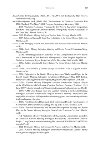 357Bibliography
Asian Centre for Biodiversity (ACB). 2011. ASEAN’s Rich Biodiversity. http: //www.
aseanbiodiversity.org.
Asian Development Bank (ADB). 2000. “Environments in Transition Cambodia, Lao
PDR, Thailand, Viet Nam.” ADB, Program Department West, Apr. 2000.
―――. 2003. “Technical Assistance (Financed by the Poverty Reduction Cooperation
Fund) to The Kingdom of Cambodia for the Participatory Poverty Assessment of
the Tonle Sap.” Phnom Penh: ADB.
―――. 2005. The Greater Mekong Subregion Tourism Sector Strategy. Manila: ADB.
―――. 2007. Biofuel and Renewable Rural Energy Initiative in the Greater Mekong Subregion.
Manila: ADB.
―――. 2008a. Managing Asian Cities: Sustainable and Inclusive Urban Solutions. Manila:
ADB.
―――. 2008b. Greater Mekong Subregion: Maturing and Moving Forward. Evaluation Study.
Manila: ADB.
―――. 2008c. “Preparing National Guidelines for Eco-Compensation in River Basins
and a Framework for Soil Pollution Management: China, People’s Republic of.”
Technical Assistance Report Project No. 42024, December 2008. Manila: ADB.
―――. 2009a. Building a Sustainable Energy Future: The Greater Mekong Subregion. Manila:
ADB.
―――. 2009b. The Economics of Climate Change in Southeast Asia: A Regional Review.
Manila: ADB.
―――. 2009c. “Migration in the Greater Mekong Subregion.” Background Paper for the
Fourth Greater Mekong Subregion Development Dialogue, 5 May 2009, Beijing.
http://www.adb.org/Documents/Reports/Migration-GMS/Migration-GMS.pdf.
―――. 2009d. “Greater Mekong Subregion Economic Cooperation Program. Report
of the 15th Ministerial Conference, Cha-Am, Petchburi Province, Thailand, 17–19
June 2009.” http://www.adb.org/Documents/Conference/Mekong/gms-mc-15.pdf.
―――. 2009e. “GMS Cross Border Trade and Contract Farming in the Greater Mekong
Subregion Economic Cooperation Program Technical Meeting.” http://www.adb.
org/publications/proceedings-technical-meeting-gms-cross-border-agriculture-
trade-and-contract-farming.
―――. 2010a. “Joint Ministerial Statement. GMS in the Next Decade: New Frontiers of
Cooperation. 16th Ministerial Meeting, 20 Aug. 2010, Hanoi.” Manila: ADB.
―――. 2010b. “Towards Sustainable and Balanced Development: Strategy and Action
Plan for the Greater Mekong Subregion North–South Economic Corridor.” Manila:
ADB.
―――. n.d. “Valuation of Ecosystem Services of Biodiversity Conservation Corridors
in Cambodia. Greater Mekong Subregion Biodiversity Conservation Corridor
Project.” http://www.asiandevbank.org/Documents/RRPs/REG/40253/40253-02-
reg-oth-05.pdf.
―――. 2012. The Greater Mekong Subregion at 20: Progress and Prospects. Manila: ADB.
―――. 2013. “Greater Mekong Subregion Environment Operations Centre.” http://
www.gms-eoc.org/gms-statistics/gms.
 