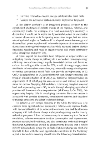 25Energy, Economy, and Climate Change in the Mekong Region
•	 Develop renewable, cleaner, energy substitutes for fossil fuels.
•	 Control the increase of carbon emissions to preserve the planet.
A low carbon economy is an integrated practical solution to the
complicated challenges of climate change at the regional, national, and
community levels. For example, if a rural community’s economy is
diversified, it would not be wiped out by natural disasters or unexpected
economic downturns as is happening now; new crops that are more
robust against draughts or floods could be adopted; renewable energy and
decentralized power supplies will reduce the exposure of communities to
fluctuations in the global energy market while reducing carbon dioxide
emissions; recycling and reuse of organic wastes will create community
social enterprises and green jobs.
A recent report has identified four categories of opportunities for
mitigating climate change as pathways to a low carbon economy: energy
efficiency, low-carbon energy supply, terrestrial carbon, and behavior
carbon. According to this report, by 2030, a shift of energy supply from
fossil fuels to low-carbon alternatives, e.g. renewable energy development
to replace conventional fossil fuels, can provide an opportunity of 12
GtCO2-eq (gigatonnes of CO2equivalent) per year. Energy efficiency can
bring an annual reduction of 14 GtCO2-eq. Terrestrial carbon provides an
opportunity of 12 GtCO2-eq per year, as forests and soils act as natural
sinks for carbon. Stopping deforestation, reforesting marginal areas of
land and sequestering more CO2 in soils through changing agricultural
practice will increase carbon sequestration (McKinsey & Co. 2009); this
opportunity largely falls in developing countries. Behavior carbon is
associated with people’s awareness, consumption patterns, and capacities
to manage emissions and adapt to climate change.
To achieve a low carbon economy in the GMS, the first task is to
examine these opportunities at community, national, and regional levels,
with due consideration of its vulnerable economic base and the dilemma
of coping with both climate change and expanding energy use for poverty
reduction purposes. A low carbon economy is an economy that fits local
conditions, balances ecosystem services consumption and regeneration,
provides sustainable livelihoods, and also contributes to the well-being of
the planet. Communities should be given priority because that is where
poverty is located and where the impacts of climate change are most and
first felt. In line with the four opportunities identified in the McKinsey
report, a low carbon economy should have the following characteristics.
 