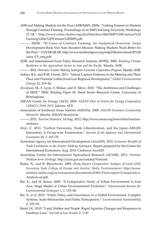 358 Climate Risks, Regional Integration and Sustainability in the Mekong Region
ADB and Making Markets for the Poor (ADB/M4P). 2005a. “Linking Farmers to Markets
through Contract Farming: Proceedings of an M4P/AnGiang University Workshop,
27–34.” http://www.value-chains.org/dyn/bds/docs/486/M4P%20Contract%20
Farming%20in%20Vietnam%202005.pdf.
―――. 2005b. “30 Cases of Contract Farming: An Analytical Overview. Asian
Development Bank Viet Nam Resident Mission: Making Markets Work Better for
the Poor.” 1115/XB-QLXB. http://www.markets4poor.org/m4p2/filedownload/30%20
cases_CF_eng.pdf.
ADB, and International Food Policy Research Institute (IFPRI). 2009. Building Climate
Resilience in the Agriculture Sector in Asia and the Pacific. Manila: ADB.
―――. 2012. Overview: Greater Mekong Subregion Economic Cooperation Program. Manila: ADB.
Arthur, R.I., and R.M. Friend. 2011. “Inland Capture Fisheries in the Mekong and Their
Place and Potential within Food-Led Regional Development.” Global Environmental
Change 21: 219–26.
Arvidson, M., F. Lyon, S. Mckay, and D. Moro. 2010. “The Ambitions and Challenges
of SROI.” TRSC Briefing Paper 49, Third Sector Research Centre, University of
Birmingham.
ASEAN Centre for Energy (ACE). 2009. ASEAN Plan of Action for Energy Cooperation
(APAEC) 2010–2015. Jakarta: ACE.
Association of Southeast Asian Nations (ASEAN). 2008. ASEAN Economic Community
Blueprint. Jakarta: ASEAN Secretariat.
―――. 2012. Tourism Statistics, 14 Aug. 2012. http://www.asean.org/news/item/tourism-
statistics.
Atici, C. 2012. “Carbon Emissions, Trade Liberalization, and the Japan–ASEAN
Interaction: A Group-wise Examination.” Journal of the Japanese and International
Economies 26, 1: 167–78.
Australian Agency for International Development (AusAID). 2010. Economic Benefits of
Trade Facilitation in the Greater Mekong Subregion. Report prepared by the Centre for
International Economics, Aug. 2010. Canberra: AusAID.
Australian Centre for International Agricultural Research (ACIAR). 2013. Vietnam:
Medium-term Strategy. http://aciar.gov.au/country/Vietnam.
Bader, N., and R. Bleischwitz. 2009. Study Report Comparative Analysis of Local GHG
Inventory Tools College of Europe and Institut Veolia Environnement. http://www.
institut.veolia.org/ive/ressources/documents/2/491,Final-report-Comparative-
Analysis-of.pdf.
Bai, X., and H. Imura. 2000. “A Comparative Study of Urban Environment in East
Asia: Stage Model of Urban Environmental Evolution.” International Review for
Environmental Strategies 1, 1: 135–58.
Bai, X. et al. 2010. “Urban Policy and Governance in a Global Environment: Complex
Systems, Scale Mismatches and Public Participation.” Environmental Sustianability
2: 129–35.
Baird, I.G. 2010. “Land, Rubber and People: Rapid Agrarian Changes and Responses in
Southern Laos.” Journal of Lao Studies 2: 1–47.
 