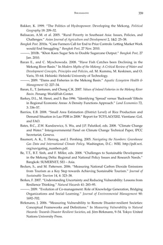 359Bibliography
Bakker, K. 1999. “The Politics of Hydropower: Developing the Mekong. Political
Geography 18: 209–32.
Balisacan, A.M. et al. 2005. “Rural Poverty in Southeast Asia: Issues, Policies, and
Challenges.” Asian Journal of Agriculture and Development 2, 1&2: 25–38.
Bangkok Post. 2010a. “Cane Farmers Call for End to Price Controls: Letting Market Work
would End Smuggling.” Bangkok Post, 27 Nov. 2010.
―――. 2010b. “Khon Kaen Sugar Sets to Double Sugarcane Output.” Bangkok Post, 27
Jan. 2010.
Baran E., and C. Myschowoda. 2008. “Have Fish Catches been Declining in the
Mekong River Basin.” In Modern Myths of the Mekong: A Critical Review of Water and
Development Concepts, Principles and Policies, ed. M. Kummu, M. Keskinen, and O.
Varis, 55–64. Helsinki: Helsinki University of Technology.
―――. 2009. “Dams and Fisheries in the Mekong Basin.” Aquatic Ecosystem Health &
Management 12: 227–34.
Baran, E., T. Jantunen, and Chong C.K. 2007. Values of Inland Fisheries in the Mekong River
Basin. Penang: WorldFish Center.
Barkey, D.L., M. Henri, and S. Bao 1996. “Identifying ‘Spread’ versus ‘Backwash’ Effects
in Regional Economic Areas: A Density Functions Approach.” Land Economics 72,
3: 336–57.
Barrios, E.B. 2008. “Small Area Estimation (District Level) of Rice Production and
Demand Situation in Lao PDR in 2008.” Report for TCP/LAO/3202. Vientiane: GoL
and FAO.
Bates, B.C., Z.W. Kundzewicz, S. Wu, and J.P. Palutikof, eds. 2008. “Climate Change
and Water.” Intergovernmental Panel on Climate Change Technical Paper, IPCC
Secretariat, Geneva.
Baumert, A. K., T. Herzog, and J. Pershing. 2005. Navigating the Numbers: Greenhouse
Gas Data and International Climate Policy. Washington, D.C.: WRI. http://pdf.wri.
org/navigating_numbers.pdf.
Be, T.T., B.T. Sinh, and F. Miller, eds. 2008. “Challenges to Sustainable Development
in the Mekong Delta: Regional and National Policy Issues and Research Needs.”
Bangkok: SUMERNET, SEI – Asia.
Becken, S., and M. Patterson. 2006. “Measuring National Carbon Dioxide Emissions
from Tourism as a Key Step towards Achieving Sustainable Tourism.” Journal of
Sustainable Tourism 14, 4: 323–38.
Berkes, F. 2007. “Understanding Uncertainty and Reducing Vulnerability: Lessons from
Resilience Thinking.” Natural Hazards 41: 283–95.
―――. 2009. “Evolution of Co-management: Role of Knowledge Generation, Bridging
Organizations and Social Learning.” Journal of Environmental Management 90:
1692–702.
Birkmann, J. 2006. “Measuring Vulnerability to Remote Disaster-resilient Societies:
Conceptual Frameworks and Definitions.” In Measuring Vulnerability to Natural
Hazards: Towards Disaster Resilient Societies, ed. Jörn Birkmann, 9–54. Tokyo: United
Nations University Press.
 