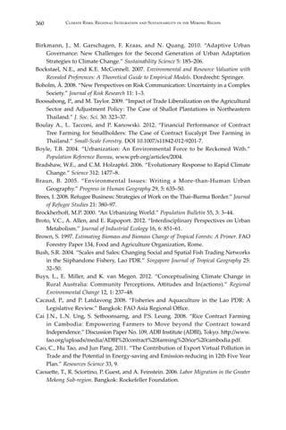 360 Climate Risks, Regional Integration and Sustainability in the Mekong Region
Birkmann, J., M. Garschagen, F. Kraas, and N. Quang. 2010. “Adaptive Urban
Governance: New Challenges for the Second Generation of Urban Adaptation
Strategies to Climate Change.” Sustainability Science 5: 185–206.
Bockstael, N.E., and K.E. McConnell. 2007. Environmental and Resource Valuation with
Revealed Preferences: A Theoretical Guide to Empirical Models. Dordrecht: Springer.
Boholm, Å. 2008. “New Perspectives on Risk Communication: Uncertainty in a Complex
Society.” Journal of Risk Research 11: 1–3.
Boossabong, P., and M. Taylor. 2009. “Impact of Trade Liberalization on the Agricultural
Sector and Adjustment Policy: The Case of Shallot Plantations in Northeastern
Thailand.” J. Soc. Sci. 30: 323–37.
Boulay A., L. Tacconi, and P. Kanowski. 2012. “Financial Performance of Contract
Tree Farming for Smallholders: The Case of Contract Eucalypt Tree Farming in
Thailand.” Small-Scale Forestry. DOI 10.1007/s11842-012-9201-7.
Boyle, T.B. 2004. “Urbanization: An Environmental Force to be Reckoned With.”
Population Reference Bureau, www.prb.org/articles/2004.
Bradshaw, W.E., and C.M. Holzapfel. 2006. “Evolutionary Response to Rapid Climate
Change.” Science 312: 1477–8.
Braun, B. 2005. “Environmental Issues: Writing a More-than-Human Urban
Geography.” Progress in Human Geography 29, 5: 635–50.
Brees, I. 2008. Refugee Business: Strategies of Work on the Thai–Burma Border.” Journal
of Refugee Studies 21: 380–97.
Brockherhoff, M.P. 2000. “An Urbanizing World.” Population Bulletin 55, 3: 3–44.
Broto, V.C., A. Allen, and E. Rapoport. 2012. “Interdisciplinary Perspectives on Urban
Metabolism.” Journal of Industrial Ecology 16, 6: 851–61.
Brown, S. 1997. Estimating Biomass and Biomass Change of Tropical Forests: A Primer. FAO
Forestry Paper 134, Food and Agriculture Organization, Rome.
Bush, S.R. 2004. “Scales and Sales: Changing Social and Spatial Fish Trading Networks
in the Siiphandone Fishery, Lao PDR.” Singapore Journal of Tropical Geography 25:
32–50.
Buys, L., E. Miller, and K. van Megen. 2012. “Conceptualising Climate Change in
Rural Australia: Community Perceptions, Attitudes and In(actions).” Regional
Environmental Change 12, 1: 237–48.
Cacaud, P., and P. Latdavong 2008. “Fisheries and Aquaculture in the Lao PDR: A
Legislative Review.” Bangkok: FAO Asia Regional Office.
Cai J.N., L.N. Ung, S. Setboonsarng, and P.S. Leung. 2008. “Rice Contract Farming
in Cambodia: Empowering Farmers to Move beyond the Contract toward
Independence.” Discussion Paper No. 109, ADB Institute (ADBI), Tokyo. http://www.
fao.org/uploads/media/ADBI%20contract%20farming%20rice%20cambodia.pdf.
Cao, C., Hu Tao, and Jun Pang. 2011. “The Contribution of Export Virtual Pollution in
Trade and the Potential in Energy-saving and Emission-reducing in 12th Five Year
Plan.” Resources Science 33, 9.
Caouette, T., R. Sciortino, P. Guest, and A. Feinstein. 2006. Labor Migration in the Greater
Mekong Sub-region. Bangkok: Rockefeller Foundation.
 