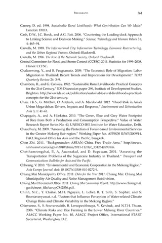 361Bibliography
Carney, D. ed. 1998. Sustainable Rural Livelihoods: What Contribution Can We Make?
London: DFID.
Cash, D.W., J.C. Borck, and A.G. Patt. 2006. “Countering the Loading-dock Approach
to Linking Science and Decision Making.” Science, Technology and Human Values 31,
4: 465–94.
Castells, M. 1989. The Informational City: Information Technology, Economic Restructuring,
and the Urban Regional Process. Oxford: Blackwell.
Castells, M. 1996. The Rise of the Network Society. Oxford: Blackwell.
Central Committee for Flood and Storm Control (CCFSC) 2011. Statistics for 1999–2008.
Hanoi: CCFSC.
Chalamwong, Y., and R. Prugsamatz. 2009. “The Economic Role of Migration: Labor
Migration in Thailand: Recent Trends and Implications for Development.” TDRI
Quarterly Review 24: 3–9.
Chambers, R., and G. Conway. 1992. “Sustainable Rural Livelihoods: Practical Concepts
for the 21st Century.” IDS Discussion paper 296, Institute of Development Studies,
Brighton. http://www.ids.ac.uk/publication/sustainable-rural-livelihoods-practical-
concepts-for-the-21st-century.
Chan, F.K.S., G. Mitchell, O. Adekola, and A. Macdonald. 2012. “Flood Risk in Asia’s
Urban Mega-deltas: Drivers, Impacts and Response.” Environment and Urbanization
Asia 3, 1: 41–61.
Chapagain, A., and A. Hoekstra. 2010. “The Green, Blue and Grey Water Footprint
of Rice from Both a Production and Consumption Perspective.” Value of Water
Research Report Series No. 40, UNESCO-IHE Institute for Water Education, Delft.
Chaudhury, M. 2009. “Assessing the Protection of Forest-based Environmental Services
in the Greater Mekong Sub-region.” Working Paper No. APFSOS II/WP/2009/14,
FAO, Regional Office for Asia and the Pacific, Bangkok.
Chen Zhi. 2011. “Backgrounder: ASEAN–China Free Trade Area.” http://news.
xinhuanet.com/english2010/china/2011-11/18/c_131254269.htm.
Chetthamrongchai, P., A. Auansakul, and D. Supawan. 2001. “Assessing the
Transportation Problems of the Sugarcane Industry in Thailand.” Transport and
Communications Bulletin for Asia and the Pacific.
Chheang, V. 2010. “Environmental and Economic Cooperation in the Mekong Region.”
Asia Europe Journal. doi: 10.1007/s10308-010-0272-9.
Chiang Mai Municipality Office. 2011. Data for the Year 2011. Chiang Mai: Chiang Mai
Municipality Air Quality and Noise Management Subdivision.
Chiang Mai Provincial Office. 2011. Chiang Mai Summary Report. http://www.chiangmai.
go.th/meet_file/sarupCM2556.pdf.
Chinh, N.C., Y. Clarke, M.H. Nguyen, L. Lebel, B. T. Sinh, S. Sophat, and S.
Boontaveeyuwat. n.d. “Factors that Influence Perception of Water-related Climate
Change Risks and Climate Variability in the Mekong Region.”
Chinvanno, S., S. Souvannalath, B. Lersupavithnapa, V. Kerdsuk, and N.T.H. Thuan.
2006. “Climate Risks and Rice Farming in the Lower Mekong River Countries.”
AIACC Working Paper No. 40, AIACC Project Office, International START
Secretariat, Washington, D.C.
 