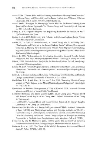 362 Climate Risks, Regional Integration and Sustainability in the Mekong Region
―――. 2008a. “Climate Risks and Rice Farming in the Lower Mekong River Countries.”
In Climate Change and Vulnerability, ed. N. Leary, J. Adejuwon, V. Barros, I. Burton,
J. Kulkarni, and R. Lasco, 333–50. London: Earthscan.
―――. 2008b. “Strategies for Managing Climate Risks in the Lower Mekong River
Basin: A Place-based Approach.” In Climate Change and Vulnerability, ed. Leary et
al., 228–46. London: Earthscan.
Clancy, S. 2010. “Pipeline Projects Fuel Expanding Economies in South East Asia.”
Pipelines International, June.
Coates, D. et al. 2003. Biodiversity and Fisheries in the Lower Mekong Basin. Phnom
Penh: Mekong River Commission.
Coates, D., O. Poeu, U. Suntornratana, N. Thanh Tung, and S. Viravong, 2003.
“Biodiversity and Fisheries in the Lower Mekong Basin.” Mekong Development
Series No. 2. Mekong River Commission, Phnom Penh. http://www.mrcmekong.
org/assets/Publications/report-management-develop/Mek-Dev-No2-Mek-River-
Biodiversityfiisheries-in.pdf.
Cohen, B. 2006. “Urbanization in Developing Countries: Current Trends, Future
Projections, and Key Challenges for Sustainability.” Technology in Society 28: 63–80.
Cohen, J. 1988. Statistical Power Analysis for the Behavioural Science, 2nd ed. New Jersey:
Lawrence Erlbaum Associates.
Cohen, P.T. 2009. “The Post-Opium Scenario and Rubber in Northern Laos: Alternative
Western and Chinese Models of Development.” International Journal of Drug Policy
20: 424–30.
Collet, L., C. Corner-Dolloff, and R. Lefroy. Forthcoming. Crop Suitability and Climate
Change Vulnerability Assessment of Vietnam. CIAT: Hanoi.
Combalicer, E.A., R.V.O. Cruz, S. Lee, and S. Im. 2010. “Assessing Climate Change
Impacts on Water Balance in the Mount Makiling Forest, Philippines.” J. Earth Syst.
Sci 119, 3: 265–83.
Committee for Disaster Management (CDM) of Kandal. 2001. “Annual Disaster
Management Report of Kandal 2000.” (in Khmer).
Committee for Flood and Storm Control (CFSC) of An Giang. 2000. “Annual Flood
and Storm Control Report of An Giang 2000.” People’s Committee of An Giang
(in Vietnamese).
―――. 2001; 2011. “Annual Flood and Storm Control Report of An Giang.” People’s
Committee of An Giang. (in Vietnamese).
Commonwealth Scientific and Research Organization (CSIRO), National University
of Laos (NUOL), and National Agriculture and Forestry Institute (AFRI). 2011.
Household Survey in Outhoumphone and Champhone District Savannakhet Province of
Lao PDR. Developing Multi-scale Climate Change Adaptation Strategies for Farming
Communities in Cambodia, Laos, Bangladesh and India. Vientiane: GoL and CSIRO.
Cornford, J., and N. Matthews 2007. Hidden Costs: The Underside of Economic
Transformation in the Greater Mekong Subregion. Melbourne: Oxfam Australia.
Costanza, R. et al. 1997. “The Value of the World’s Ecosystem Services and Natural
Capital.” Nature 387 (May): 253–60.
 