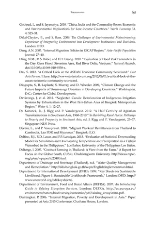 363Bibliography
Coxhead, I., and S. Jayasuriya. 2010. “China, India and the Commodity Boom: Economic
and Environmental Implications for Low-income Countries.” World Economy 33,
4: 525–51.
Dalal-Clayton, B., and S. Bass. 2009. The Challenges of Environmental Mainstreaming:
Experience of Integrating Environment into Development Institutions and Decisions.
London: IIED.
Dang, A.N. 2003. “Internal Migration Policies in ESCAP Region.” Asia–Pacific Population
Journal: 27–40.
Dang, N.M., M.S. Babel, and H.T. Luong. 2010. “Evaluation of Flood Risk Parameters in
the Day River Flood Diversion Area, Red River Delta, Vietnam.” Natural Hazards.
doi:10.1007/s11069-010-9558-x.
Das, S. 2012. “A Critical Look at the ASEAN Economic Community Scorecard.” East
Asia Forum, 1 June. http://www.eastasiaforum.org/2012/06/01/a-critical-look-at-the-
asean-economic-community-scorecard.
Dasgupta, S., B. Laplante, S. Murray, and D. Wheeler. 2009, “Climate Change and the
Future Impacts of Storm-surge Disasters in Developing Countries.” Washington,
D.C.: Center for Global Development.
Davivongs, J. et al. 2012. “Neglected Canals: Deterioration of Indigenous Irrigation
Systems by Urbanization in the West Peri-Urban Area of Bangkok Metropolitan
Region.” Water 4, 1: 12–27.
De Koninck, R., J. Rigg and P. Vandergeest. 2012. “A Half Century of Agrarian
Transformations in Southeast Asia, 1960–2010.” In Revisiting Rural Places: Pathways
to Poverty and Prosperity in Southeast Asia, ed. J. Rigg and P. Vandergeest, 25–37.
Singapore: NUS Press.
Deelan, L., and P. Vasuprasat. 2010. “Migrant Workers’ Remittances from Thailand to
Cambodia, Lao PDR and Myanmar.” Bangkok: ILO.
Delfino, R.J., R.D. Lasco, and F.P. Lansigan. 2013. “Evaluation of Statistical Downscaling
Model for Simulation and Downscaling Temperature and Precipitation in a Critical
Watershed in the Philippines.” Los Baños: University of the Philippines Los Baños.
Delforge, I. 2007. “Contract Farming in Thailand: A View from the Farm.” A Report for
Focus on the Global South, CUSRI, Chulalongkorn University. http://ideas.repec.
org/p/ess/wpaper/id2340.html.
Department of Drainage and Sewerage (Thailand). n.d. “Water Quality Management
and Remediation.” http://dds.bangkok.go.th/wqm/English/inplementation.html.
Department for International Development (DFID). 1999. “Key Sheets for Sustainable
Livelihood, Figure 1: Sustainable Livelihoods Framework.” London: DFID. http://
www.oneworld.org/odi/keysheets/.
Department of Environment, Food and Rural Affairs (DEFRA). 2007. An Introductory
Guide to Valuing Ecosystem Services. London: DEFRA. http://ec.europa.eu/
environment/nature/biodiversity/economics/pdf/valuing_ecosystems.pdf.
Deshingkar, P. 2006. “Internal Migration, Poverty and Development in Asia.” Paper
presented at Asia 2015 Conference, Chatham House, London.
 