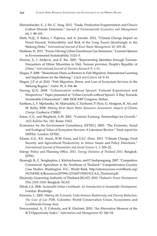 364 Climate Risks, Regional Integration and Sustainability in the Mekong Region
Dietzenbacher, E., J. Pei, C. Yang. 2012. “Trade, Production Fragmentation and China’s
Carbon Dioxide Emissions.” Journal of Environmental Economics and Management
64, 1: 88–101.
Dinh, N.Q., S. Balica, I. Popescu, and A. Jonoski. 2012. “Climate Change Impact on
Flood Hazard, Vulnerability and Risk of the Long Xuyen Quadrangle in the
Mekong Delta.” International Journal of River Basin Management 10: 103–20.
Dodman, D. 2011. “Forces Driving Urban Greenhouse Gas Emissions.” Current Opinion
in Environmental Sustainability 3:121–5.
Doorne, S., I. Ateljevic, and Z. Bai. 2003. “Representing Identities through Tourism:
Encounters of Ethnic Minorities in Dali, Yunnan province, People’s Republic of
China.” International Journal of Tourism Research 5: 1–11.
Dugan, P. 2008. “Mainstream Dams as Barriers to Fish Migration: International Learning
and Implications for the Mekong.” Catch and Culture 14: 9–15.
Dugan, J.P. et al. 2010. “Fish Migration, Dams, and Loss of Ecosystem Services in the
Mekong Region.” Ambio 39, 4: 334–48.
Duong, Q.N. 2008. “Urbanization without Sprawl: Vietnam Experiences and
Perspectives.” Paper presented at “Urban Growth without Sprawl: A Way Towards
Sustainable Urbanization”, 44th ISOCARP Congress, Dalian.
Eastham, J., F. Mpelasoka, M. Mainuddin, C.Ticehurst, P. Dyce, G. Hodgson, R. Ali, and
M. Kirby. 2008. Mekong River Basin Water Resources Assessment: Impacts of Climate
Change. Canberra: CSIRO.
Eaton, C.S., and Shepherd, A.W. 2001. “Contract Farming: Partnerships for Growth.”
AGS Bulletin No. 145. Rome: FAO.
Economics for the Environment Consultancy (EFTEC). 2005. “The Economic, Social
and Ecological Value of Ecosystem Services: A Literature Review.” Final report for
DEFRA. London: EFTEC.
Edame, G.E., B.E. Anam, W.M. Fonta, and E.J.C. Duru. 2011. “Climate Change, Food
Security and Agricultural Productivity in Africa: Issues and Policy Directions.”
International Journal of Humanities and Social Science 1, 1: 205–23.
Energy Policy and Planning Office. 2011. Energy Statistics of Thailand 2011. Bangkok:
EPPO.
Ekasingh, B., C. Sungkapitux, J. Kitchaicharoen, and P. Suebpongsang. 2007. “Competitive
Commercial Agriculture in the Northeast of Thailand.” Competitiveness Country
Case Studies. Washington, D.C.: World Bank. http://siteresources.worldbank.org/
INTAFRICA/Resources/257994-1215457178567/CCAA_Thailand.pdf.
Electricity Generating Authority of Thailand (EGAT). 2010. Thailand’s Power Development
Plan 2010–2030. Bangkok: EGAT.
Elliott, J.A. 2006. Sustainable Urban Livelihoods: An Introduction to Sustainable Development.
London: Routledge.
Emerton, L. 2005. Making the Economic Links between Biodiversity and Poverty Reduction:
The Case of Lao PDR. Colombo: World Conservation Union, Ecosystems and
Livelihoods Group Asia.
Emrouznejad, A., E. Cabanda, and R. Gholami. 2010. “An Alternative Measure of the
ICT-Opportunity Index.” Information and Management 47: 246–54.
 