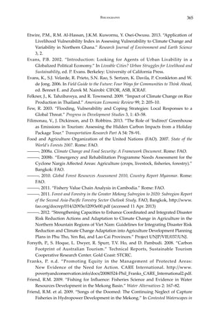 365Bibliography
Etwire, P.M., R.M. Al-Hassan, J.K.M. Kuwornu, Y. Osei-Owusu. 2013. “Application of
Livelihood Vulnerability Index in Assessing Vulnerability to Climate Change and
Variability in Northern Ghana.” Research Journal of Environment and Earth Science
3, 2.
Evans, P.B. 2002. “Introduction: Looking for Agents of Urban Livability in a
Globalized Political Economy.” In Liveable Cities? Urban Struggles for Livelihood and
Sustainability, ed. P. Evans. Berkeley: University of California Press.
Evans, K., S.J. Velarde, R. Prieto, S.N. Rao, S. Sertzen, K. Davila, P. Cronkleton and W.
de Jong. 2006. In Field Guide to the Future: Four Ways for Communities to Think Ahead,
ed. Bennet E. and Zurek M. Nairobi: CIFOR, ASB, ICRAF.
Felkner, J., K. Tahzibaveya, and R. Townsend. 2009. “Impact of Climate Change on Rice
Production in Thailand.” American Economic Review 99, 2: 205–10.
Few, R. 2003. “Flooding, Vulnerability and Coping Strategies: Local Responses to a
Global Threat.” Progress in Development Studies 3, 1: 43–58.
Filimonau, V., J. Dickinson, and D. Robbins. 2013. “The Role of ‘Indirect’ Greenhouse
as Emissions in Tourism: Assessing the Hidden Carbon Impacts from a Holiday
Package Tour.” Transportation Research Part A 54: 78–91.
Food and Agriculture Organization of the United Nations (FAO). 2007. State of the
World’s Forests 2007. Rome: FAO.
―――. 2008a. Climate Change and Food Security: A Framework Document. Rome: FAO.
―――. 2008b. “Emergency and Rehabilitation Programme Needs Assessment for the
Cyclone Nargis Affected Areas: Agriculture (crops, livestock, fisheries, forestry).”
Bangkok: FAO.
―――. 2010. Global Forest Resources Assessment 2010, Country Report Myanmar. Rome:
FAO.
―――. 2011. “Fishery Value Chain Analysis in Cambodia.” Rome: FAO.
―――. 2011. Forest and Forestry in the Greater Mekong Subregion to 2020: Subregion Report
of the Second Asia-Pacific Forestry Sector Outlook Study. FAO, Bangkok, http://www.
fao.org/docrep/014/i2093e/i2093e00.pdf (accessed 11 Apr. 2013)
―――. 2012. “Strengthening Capacities to Enhance Coordinated and Integrated Disaster
Risk Reduction Actions and Adaptation to Climate Change in Agriculture in the
Northern Mountain Regions of Viet Nam: Guidelines for Integrating Disaster Risk
Reduction and Climate Change Adaptation into Agriculture Development Planning
Plans in Phu Tho, Yen Bai, and Lao Cai Provinces.” Project UNJP/VIE/037/UNJ.
Forsyth, P., S. Hoque, L. Dwyer, R. Spurr, T.V. Ho, and D. Pambudi. 2008. “Carbon
Footprint of Australian Tourism.” Technical Reports, Sustainable Tourism
Cooperative Research Center. Gold Coast: STCRC.
Franks, P. n.d. “Promoting Equity in the Management of Protected Areas:
New Evidence of the Need for Action. CARE International. http://www.
povertyandconservation.info/docs/20080524-Phil_Franks_CARE_International2.pdf.
Friend, R.M. 2009. “Fishing for Influence: Fisheries Science and Evidence in Water
Resources Development in the Mekong Basin.” Water Alternatives 2: 167–82.
Friend, R.M. et al. 2009. “Songs of the Doomed: The Continuing Neglect of Capture
Fisheries in Hydropower Development in the Mekong.” In Contested Waterscapes in
 