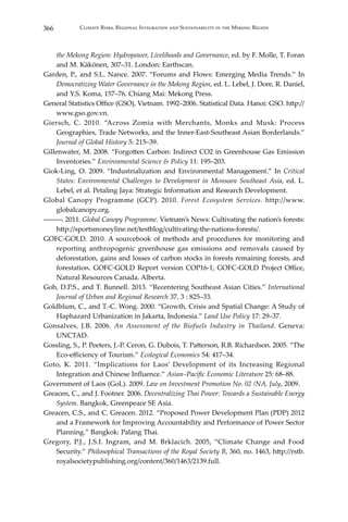 366 Climate Risks, Regional Integration and Sustainability in the Mekong Region
the Mekong Region: Hydropower, Livelihoods and Governance, ed. by F. Molle, T. Foran
and M. Käkönen, 307–31. London: Earthscan.
Garden, P., and S.L. Nance. 2007. “Forums and Flows: Emerging Media Trends.” In
Democratizing Water Governance in the Mekong Region, ed. L. Lebel, J. Dore, R. Daniel,
and Y.S. Koma, 157–76. Chiang Mai: Mekong Press.
General Statistics Office (GSO), Vietnam. 1992–2006. Statistical Data. Hanoi: GSO. http://
www.gso.gov.vn.
Giersch, C. 2010. “Across Zomia with Merchants, Monks and Musk: Process
Geographies, Trade Networks, and the Inner-East-Southeast Asian Borderlands.”
Journal of Global History 5: 215–39.
Gillenwater, M. 2008. “Forgotten Carbon: Indirect CO2 in Greenhouse Gas Emission
Inventories.” Environmental Science & Policy 11: 195–203.
Giok-Ling, O. 2009. “Industrialization and Environmental Management.” In Critical
States: Environmental Challenges to Development in Monsoon Southeast Asia, ed. L.
Lebel, et al. Petaling Jaya: Strategic Information and Research Development.
Global Canopy Programme (GCP). 2010. Forest Ecosystem Services. http://www.
globalcanopy.org.
―――. 2011. Global Canopy Programme. Vietnam’s News: Cultivating the nation’s forests:
http://sportsmoneyline.net/testblog/cultivating-the-nations-forests/.
GOFC-GOLD. 2010. A sourcebook of methods and procedures for monitoring and
reporting anthropogenic greenhouse gas emissions and removals caused by
deforestation, gains and losses of carbon stocks in forests remaining forests, and
forestation. GOFC-GOLD Report version COP16-1, GOFC-GOLD Project Office,
Natural Resources Canada. Alberta.
Goh, D.P.S., and T. Bunnell. 2013. “Recentering Southeast Asian Cities.” International
Journal of Urban and Regional Research 37, 3 : 825–33.
Goldblum, C., and T.-C. Wong. 2000. “Growth, Crisis and Spatial Change: A Study of
Haphazard Urbanization in Jakarta, Indonesia.” Land Use Policy 17: 29–37.
Gonsalves, J.B. 2006. An Assessment of the Biofuels Industry in Thailand. Geneva:
UNCTAD.
Gossling, S., P. Peeters, J.-P. Ceron, G. Dubois, T. Patterson, R.B. Richardson. 2005. “The
Eco-efficiency of Tourism.” Ecological Economics 54: 417–34.
Goto, K. 2011. “Implications for Laos’ Development of its Increasing Regional
Integration and Chinese Influence.” Asian–Pacific Economic Literature 25: 68–88.
Government of Laos (GoL). 2009. Law on Investment Promotion No. 02 /NA, July, 2009.
Greacen, C., and J. Footner. 2006. Decentralizing Thai Power: Towards a Sustainable Energy
System. Bangkok, Greenpeace SE Asia.
Greacen, C.S., and C. Greacen. 2012. “Proposed Power Development Plan (PDP) 2012
and a Framework for Improving Accountability and Performance of Power Sector
Planning.” Bangkok: Palang Thai.
Gregory, P.J., J.S.I. Ingram, and M. Brklacich. 2005, “Climate Change and Food
Security.” Philosophical Transactions of the Royal Society B, 360, no. 1463, http://rstb.
royalsocietypublishing.org/content/360/1463/2139.full.
 